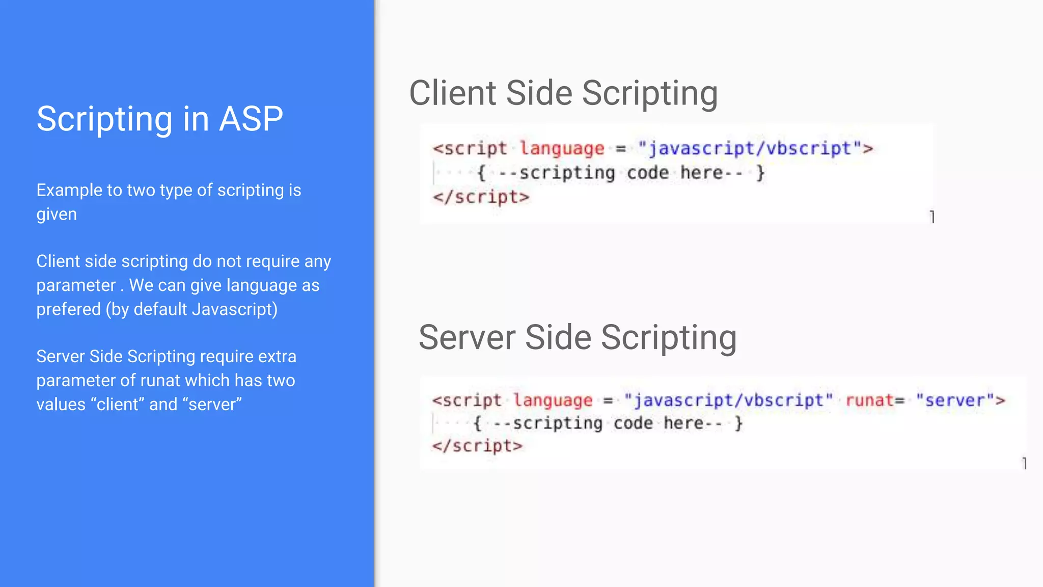 Scripting in ASP
Example to two type of scripting is
given
Client side scripting do not require any
parameter . We can give language as
prefered (by default Javascript)
Server Side Scripting require extra
parameter of runat which has two
values “client” and “server”
Client Side Scripting
Server Side Scripting
 