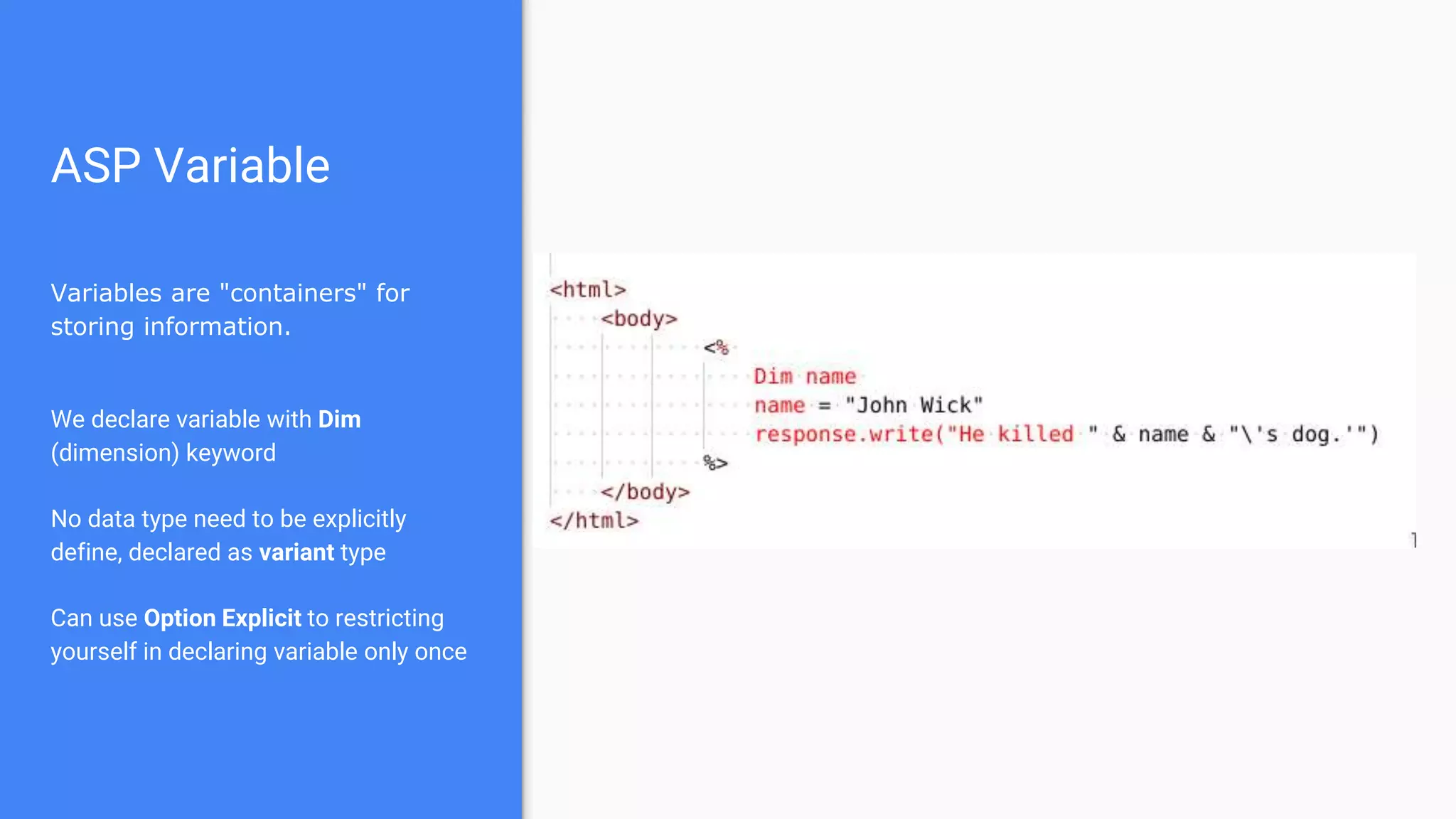 ASP Variable
Variables are "containers" for
storing information.
We declare variable with Dim
(dimension) keyword
No data type need to be explicitly
define, declared as variant type
Can use Option Explicit to restricting
yourself in declaring variable only once
 