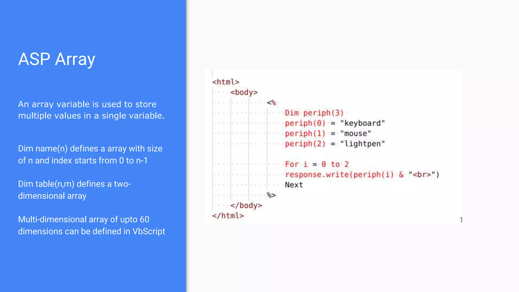 ASP Array
An array variable is used to store
multiple values in a single variable.
Dim name(n) defines a array with size
of n and index starts from 0 to n-1
Dim table(n,m) defines a two-
dimensional array
Multi-dimensional array of upto 60
dimensions can be defined in VbScript
 