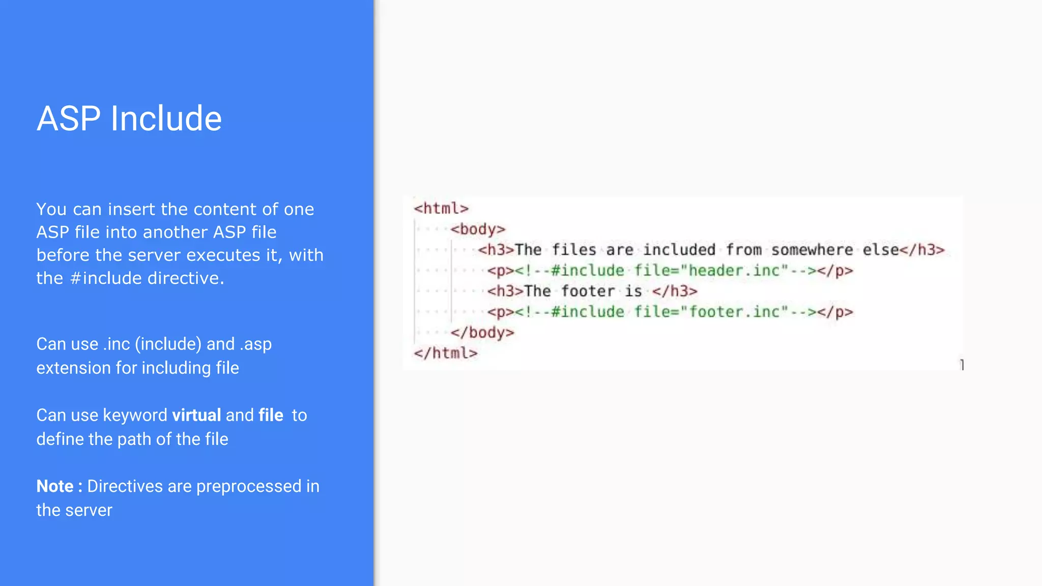 ASP Include
You can insert the content of one
ASP file into another ASP file
before the server executes it, with
the #include directive.
Can use .inc (include) and .asp
extension for including file
Can use keyword virtual and file to
define the path of the file
Note : Directives are preprocessed in
the server
 