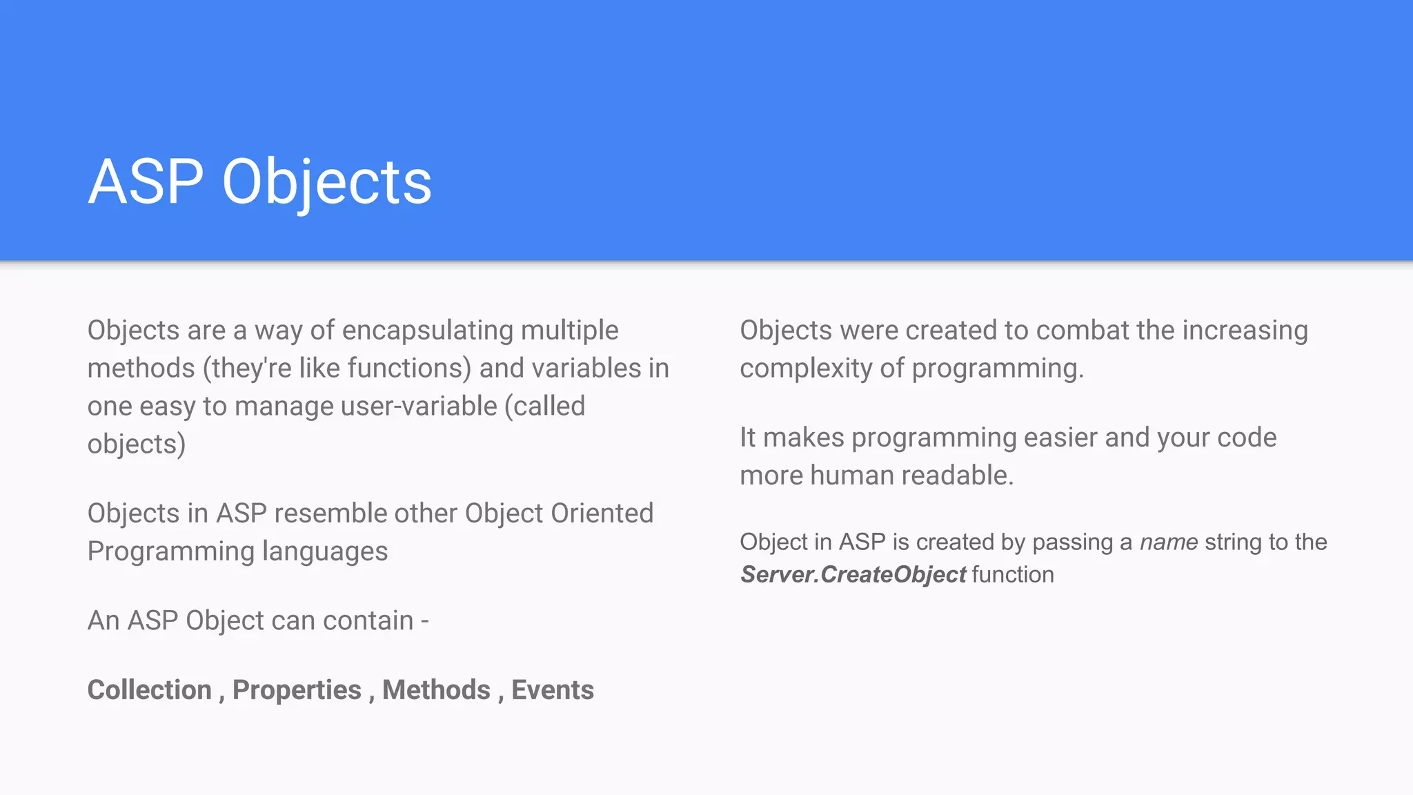 ASP Objects
Objects are a way of encapsulating multiple
methods (they're like functions) and variables in
one easy to manage user-variable (called
objects)
Objects in ASP resemble other Object Oriented
Programming languages
An ASP Object can contain -
Collection , Properties , Methods , Events
Objects were created to combat the increasing
complexity of programming.
It makes programming easier and your code
more human readable.
Object in ASP is created by passing a name string to the
Server.CreateObject function
 