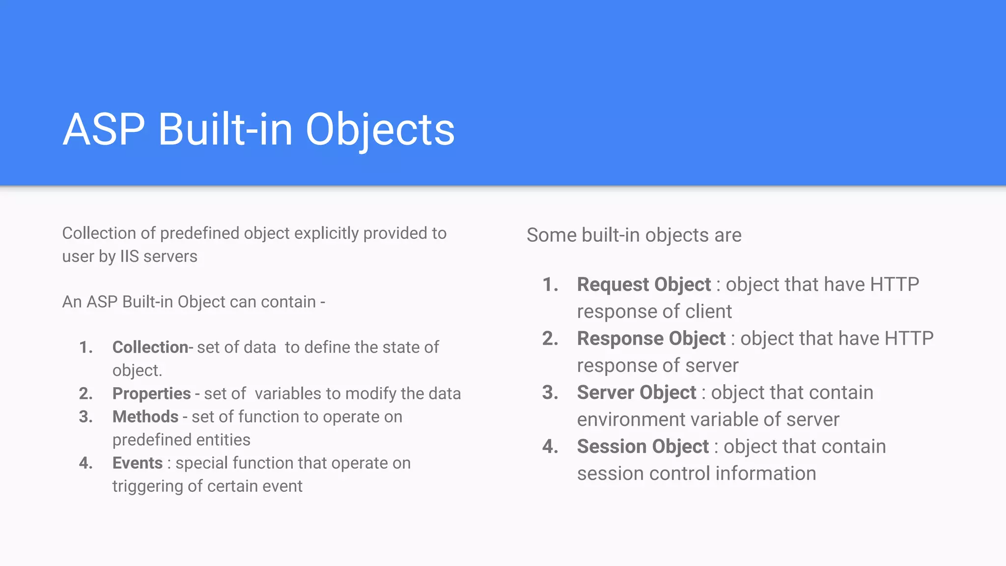 ASP Built-in Objects
Collection of predefined object explicitly provided to
user by IIS servers
An ASP Built-in Object can contain -
1. Collection- set of data to define the state of
object.
2. Properties - set of variables to modify the data
3. Methods - set of function to operate on
predefined entities
4. Events : special function that operate on
triggering of certain event
Some built-in objects are
1. Request Object : object that have HTTP
response of client
2. Response Object : object that have HTTP
response of server
3. Server Object : object that contain
environment variable of server
4. Session Object : object that contain
session control information
 