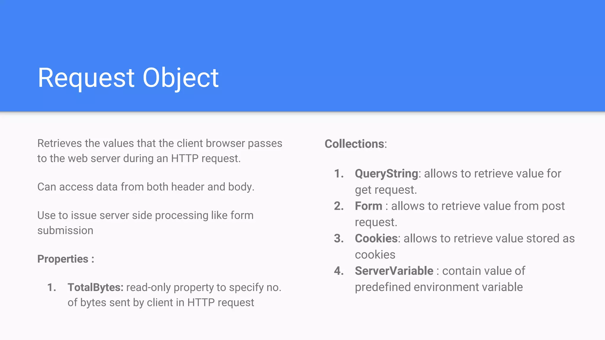 Request Object
Collections:
1. QueryString: allows to retrieve value for
get request.
2. Form : allows to retrieve value from post
request.
3. Cookies: allows to retrieve value stored as
cookies
4. ServerVariable : contain value of
predefined environment variable
Retrieves the values that the client browser passes
to the web server during an HTTP request.
Can access data from both header and body.
Use to issue server side processing like form
submission
Properties :
1. TotalBytes: read-only property to specify no.
of bytes sent by client in HTTP request
 
