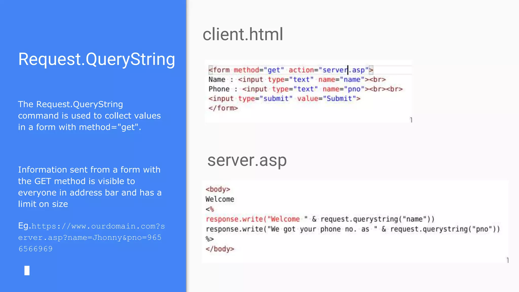 Request.QueryString
The Request.QueryString
command is used to collect values
in a form with method="get".
Information sent from a form with
the GET method is visible to
everyone in address bar and has a
limit on size
Eg.https://www.ourdomain.com?s
erver.asp?name=Jhonny&pno=965
6566969
client.html
server.asp
 