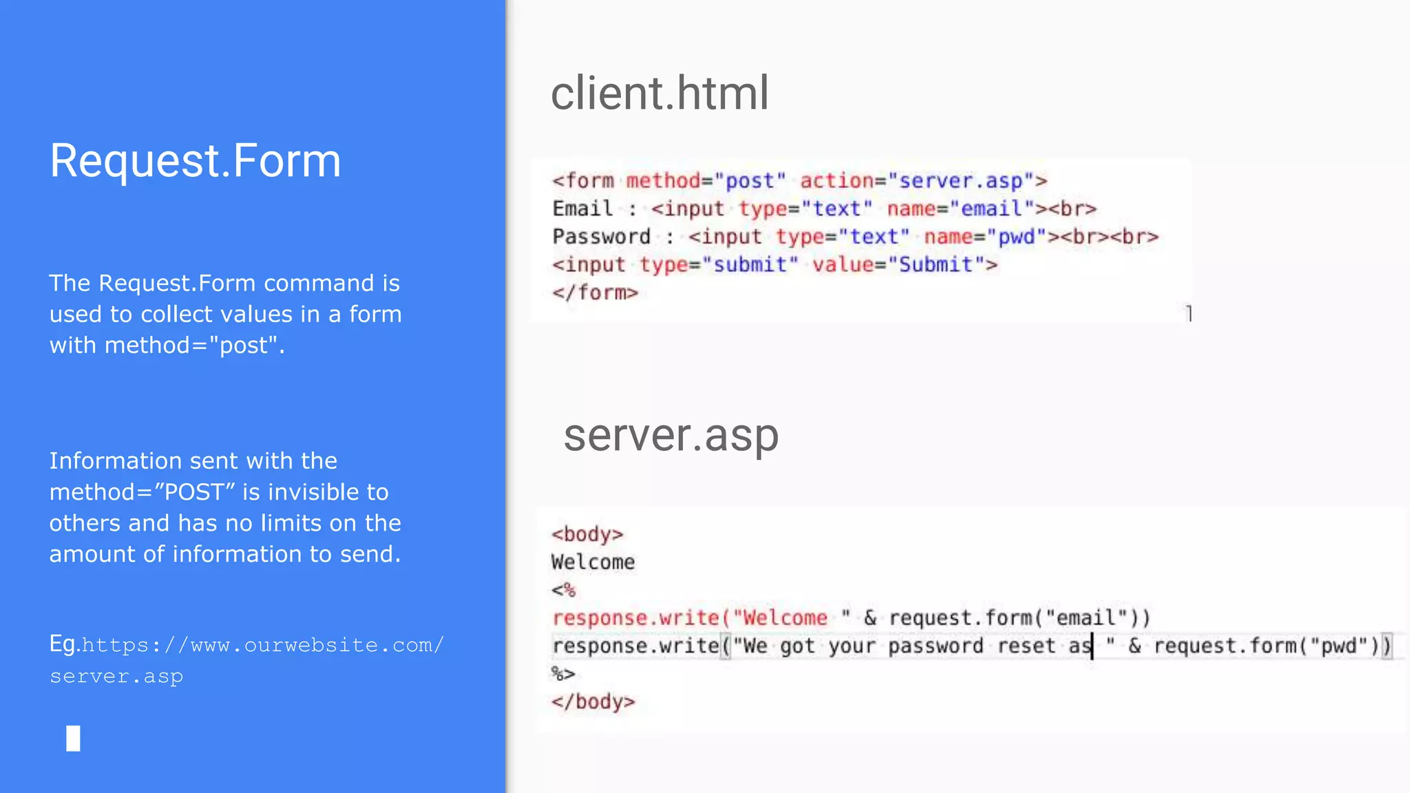 Request.Form
The Request.Form command is
used to collect values in a form
with method="post".
Information sent with the
method=”POST” is invisible to
others and has no limits on the
amount of information to send.
Eg.https://www.ourwebsite.com/
server.asp
client.html
server.asp
 