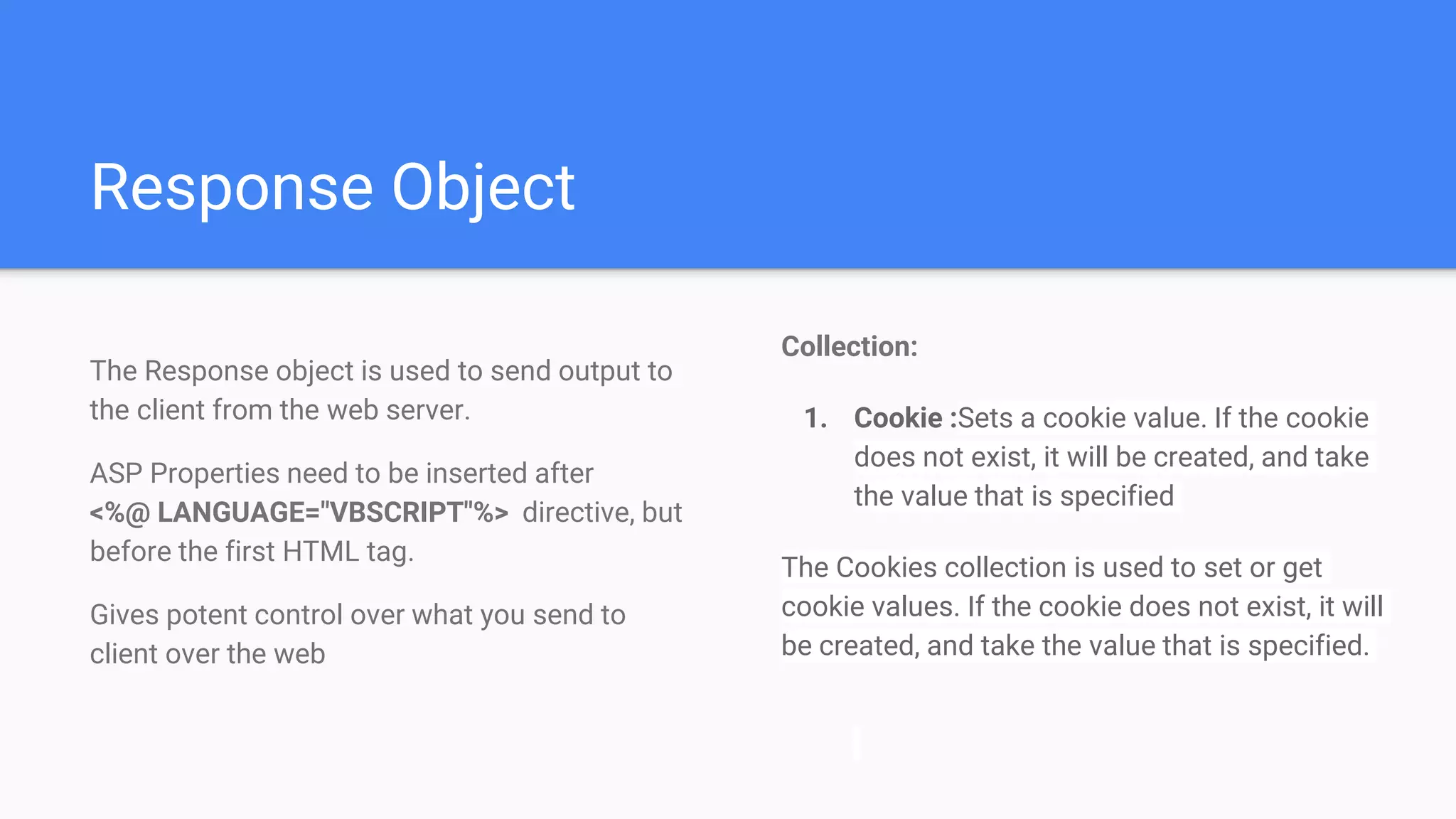 Response Object
Collection:
1. Cookie :Sets a cookie value. If the cookie
does not exist, it will be created, and take
the value that is specified
The Cookies collection is used to set or get
cookie values. If the cookie does not exist, it will
be created, and take the value that is specified.
The Response object is used to send output to
the client from the web server.
ASP Properties need to be inserted after
<%@ LANGUAGE="VBSCRIPT"%> directive, but
before the first HTML tag.
Gives potent control over what you send to
client over the web
 