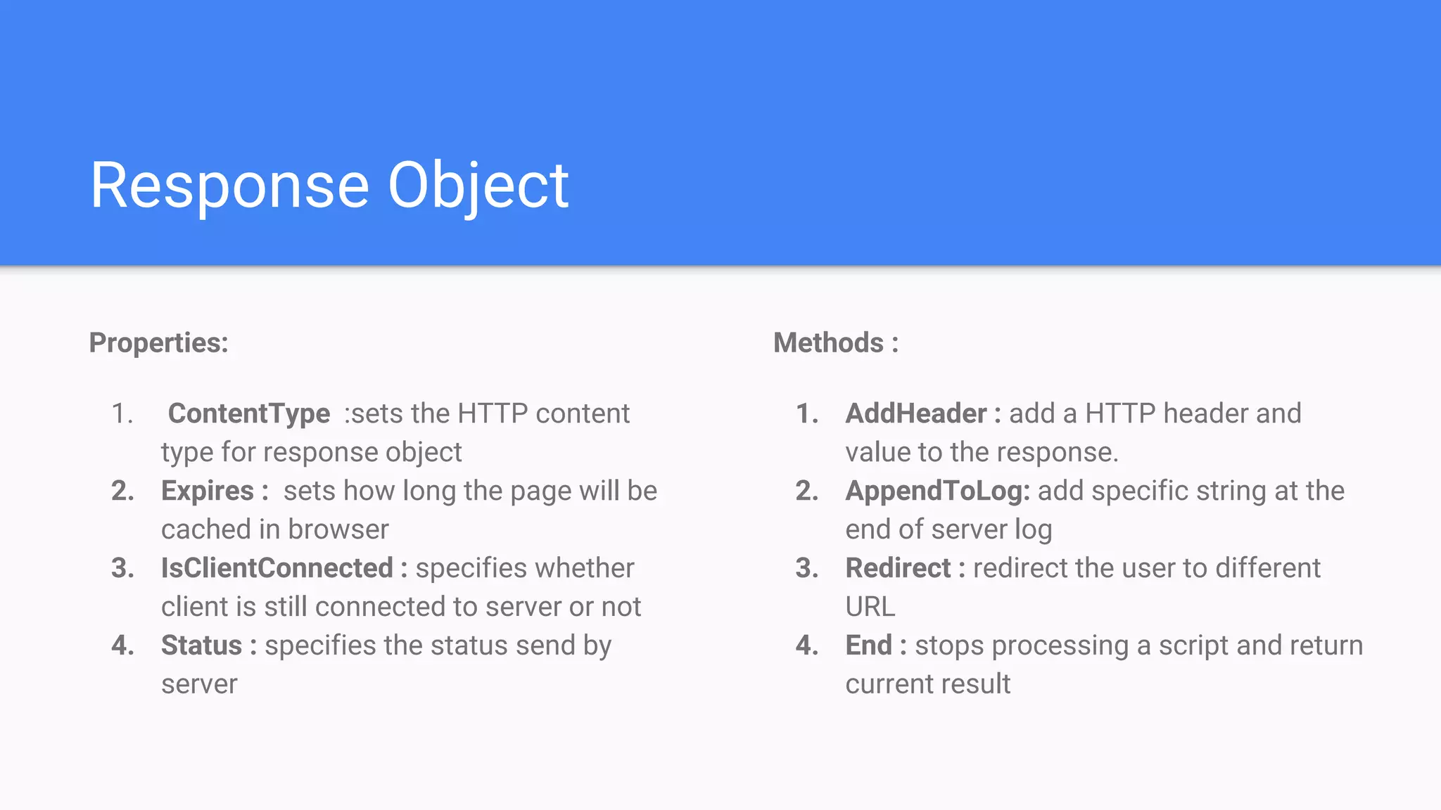Response Object
Methods :
1. AddHeader : add a HTTP header and
value to the response.
2. AppendToLog: add specific string at the
end of server log
3. Redirect : redirect the user to different
URL
4. End : stops processing a script and return
current result
Properties:
1. ContentType :sets the HTTP content
type for response object
2. Expires : sets how long the page will be
cached in browser
3. IsClientConnected : specifies whether
client is still connected to server or not
4. Status : specifies the status send by
server
 