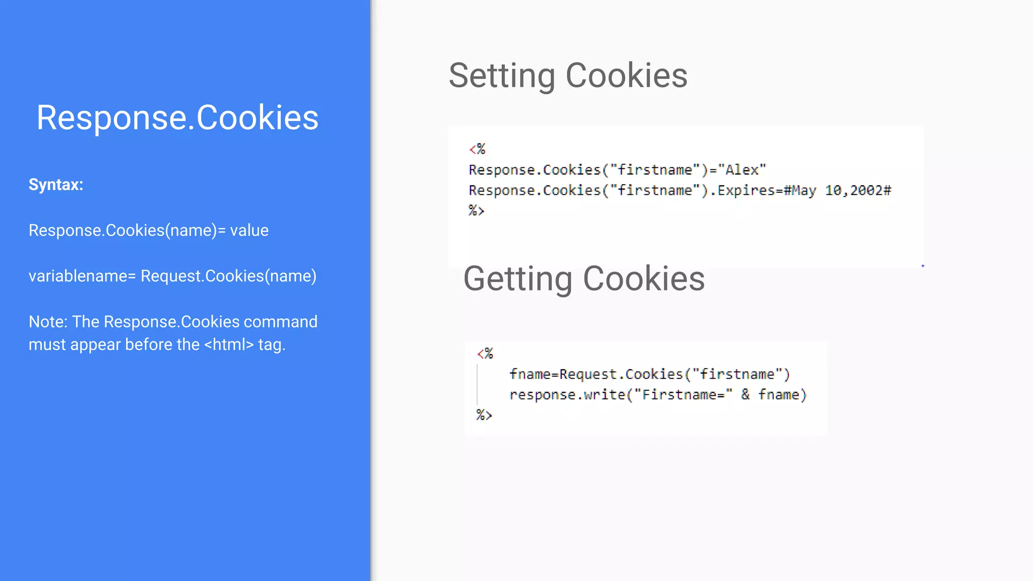 Response.Cookies
Syntax:
Response.Cookies(name)= value
variablename= Request.Cookies(name)
Note: The Response.Cookies command
must appear before the <html> tag.
Setting Cookies
Getting Cookies
 