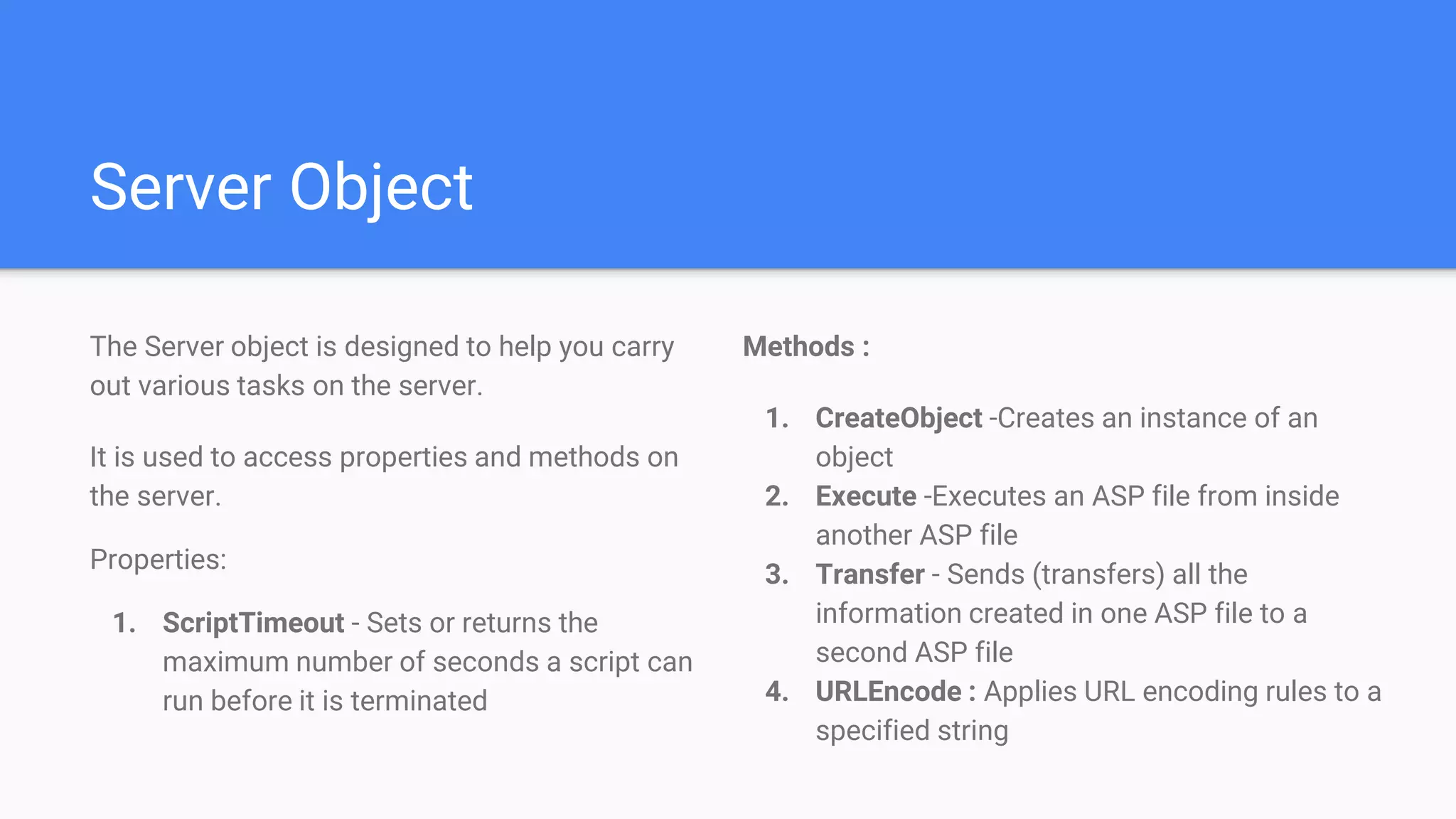 Server Object
Methods :
1. CreateObject -Creates an instance of an
object
2. Execute -Executes an ASP file from inside
another ASP file
3. Transfer - Sends (transfers) all the
information created in one ASP file to a
second ASP file
4. URLEncode : Applies URL encoding rules to a
specified string
The Server object is designed to help you carry
out various tasks on the server.
It is used to access properties and methods on
the server.
Properties:
1. ScriptTimeout - Sets or returns the
maximum number of seconds a script can
run before it is terminated
 