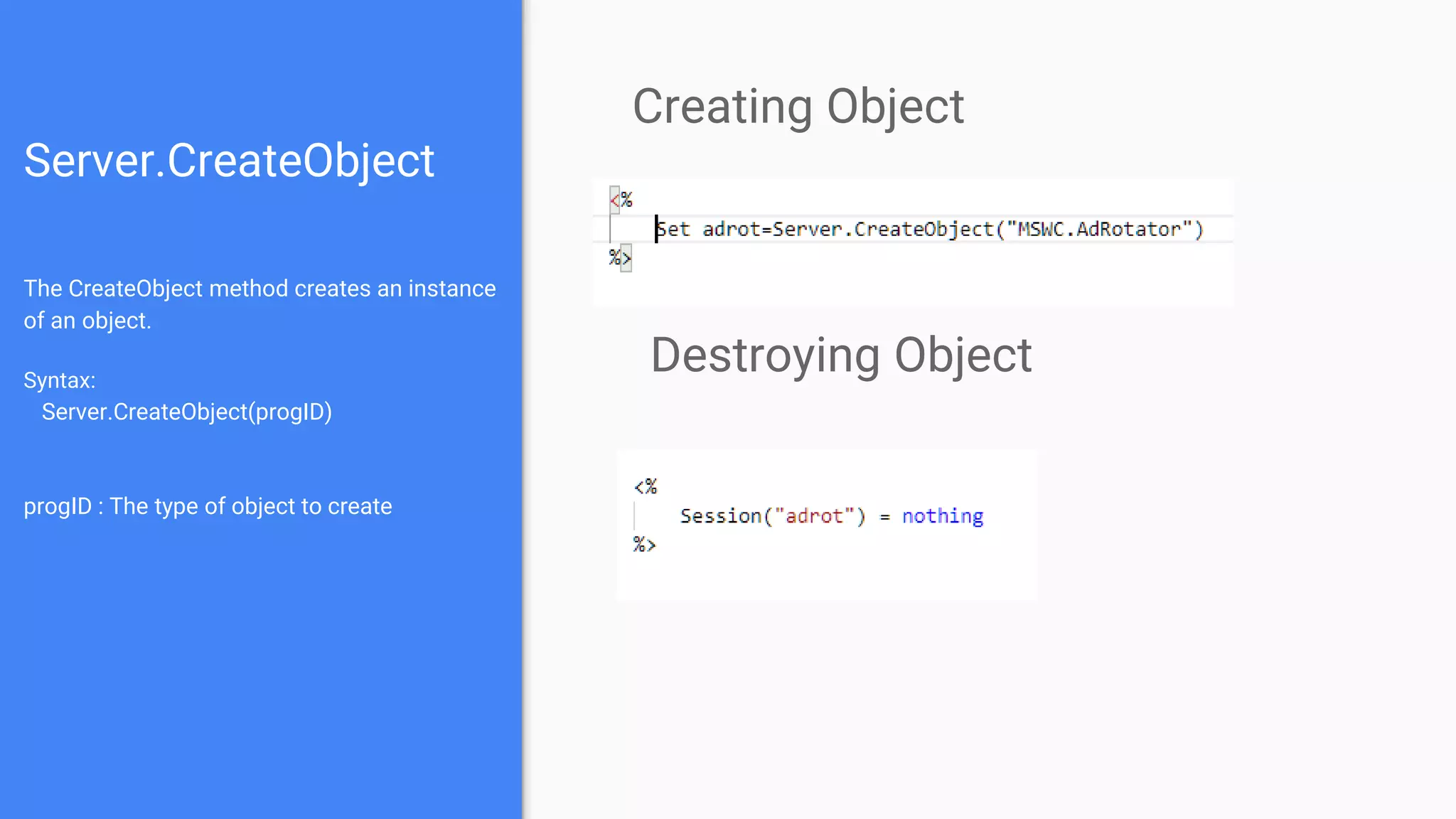 Server.CreateObject
The CreateObject method creates an instance
of an object.
Syntax:
Server.CreateObject(progID)
progID : The type of object to create
Creating Object
Destroying Object
 