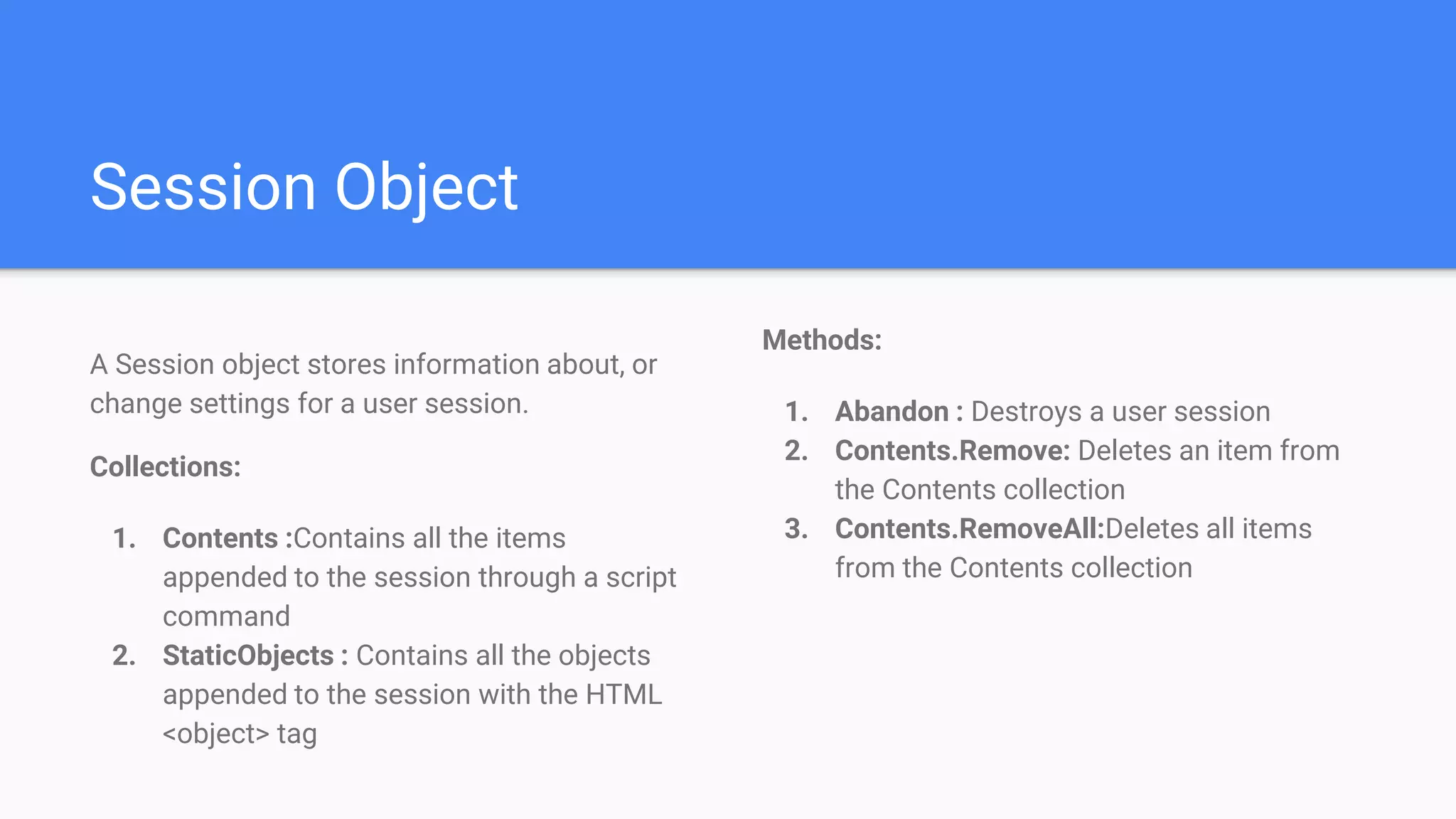 Session Object
A Session object stores information about, or
change settings for a user session.
Collections:
1. Contents :Contains all the items
appended to the session through a script
command
2. StaticObjects : Contains all the objects
appended to the session with the HTML
<object> tag
Methods:
1. Abandon : Destroys a user session
2. Contents.Remove: Deletes an item from
the Contents collection
3. Contents.RemoveAll:Deletes all items
from the Contents collection
 