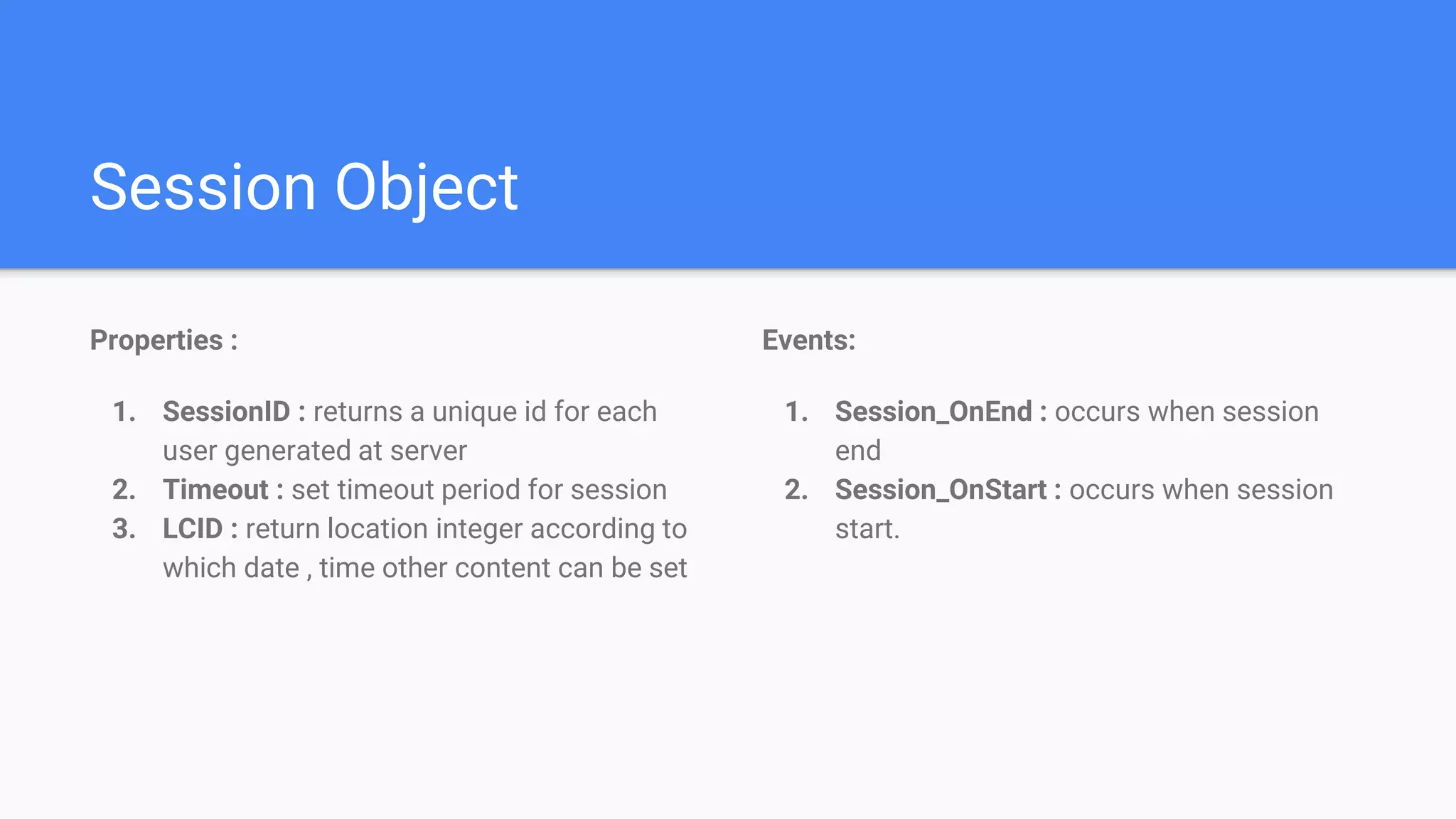 Session Object
Properties :
1. SessionID : returns a unique id for each
user generated at server
2. Timeout : set timeout period for session
3. LCID : return location integer according to
which date , time other content can be set
Events:
1. Session_OnEnd : occurs when session
end
2. Session_OnStart : occurs when session
start.
 
