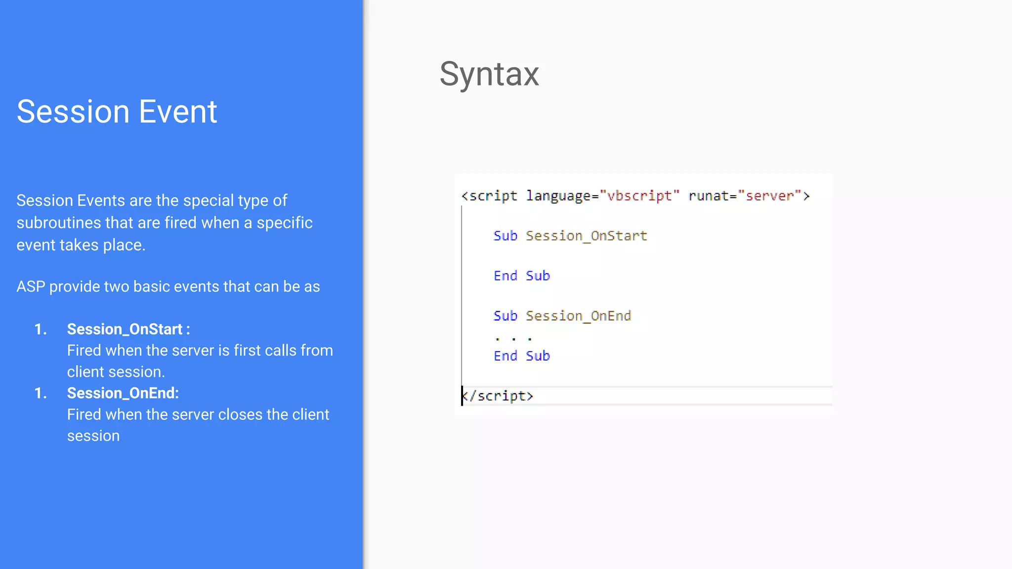 Session Event
Session Events are the special type of
subroutines that are fired when a specific
event takes place.
ASP provide two basic events that can be as
1. Session_OnStart :
Fired when the server is first calls from
client session.
1. Session_OnEnd:
Fired when the server closes the client
session
Syntax
 