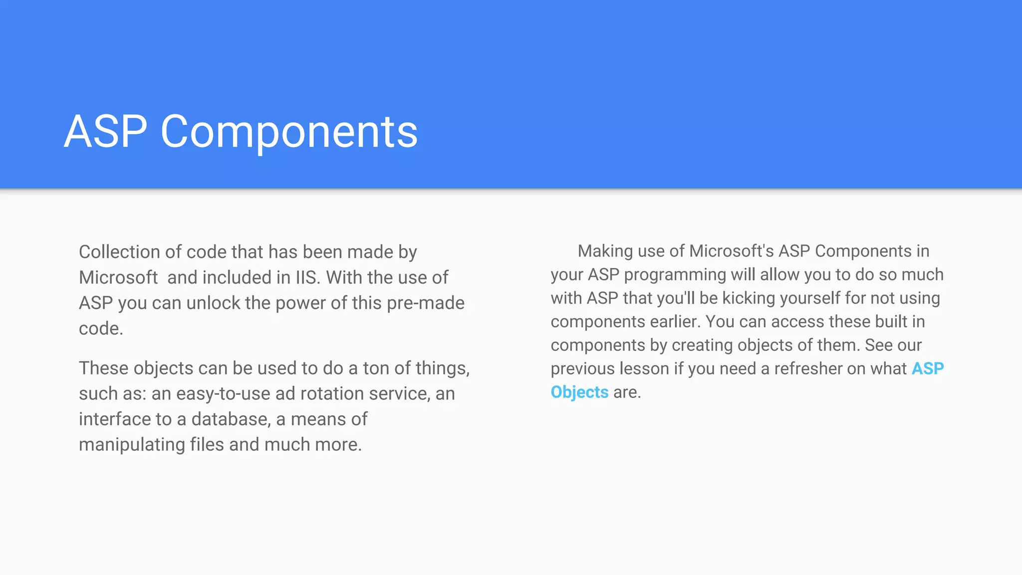 ASP Components
Collection of code that has been made by
Microsoft and included in IIS. With the use of
ASP you can unlock the power of this pre-made
code.
These objects can be used to do a ton of things,
such as: an easy-to-use ad rotation service, an
interface to a database, a means of
manipulating files and much more.
Making use of Microsoft's ASP Components in
your ASP programming will allow you to do so much
with ASP that you'll be kicking yourself for not using
components earlier. You can access these built in
components by creating objects of them. See our
previous lesson if you need a refresher on what ASP
Objects are.
 