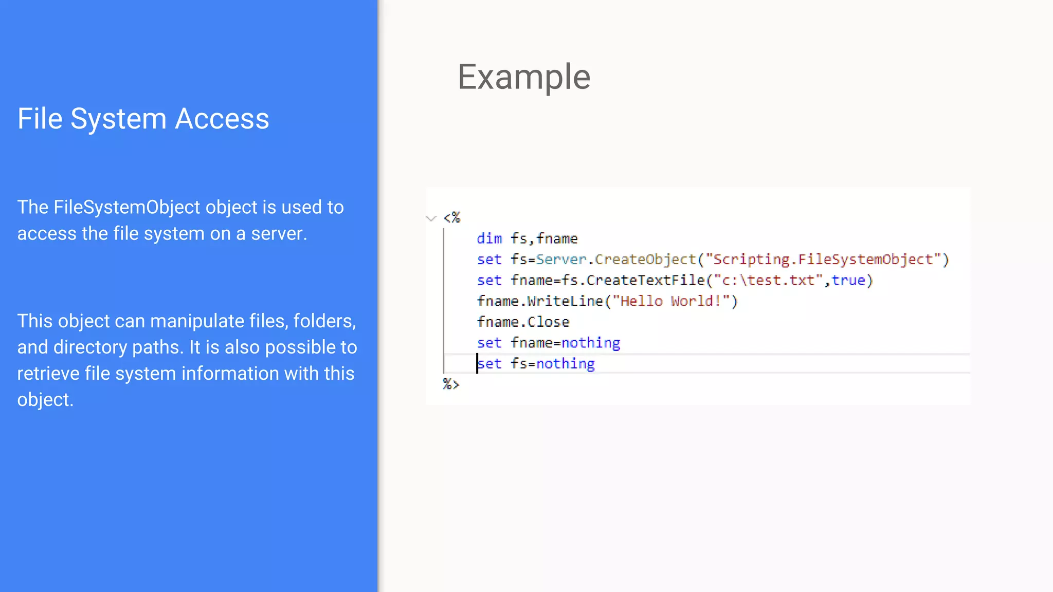 File System Access
The FileSystemObject object is used to
access the file system on a server.
This object can manipulate files, folders,
and directory paths. It is also possible to
retrieve file system information with this
object.
Example
 