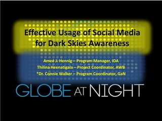 Effective Usage of Social Media
   for Dark Skies Awareness
       Ameé J. Hennig – Program Manager, IDA
   Thilina Heenatigala – Project Coordinator, AWB
   *Dr. Connie Walker – Program Coordinator, GaN
 