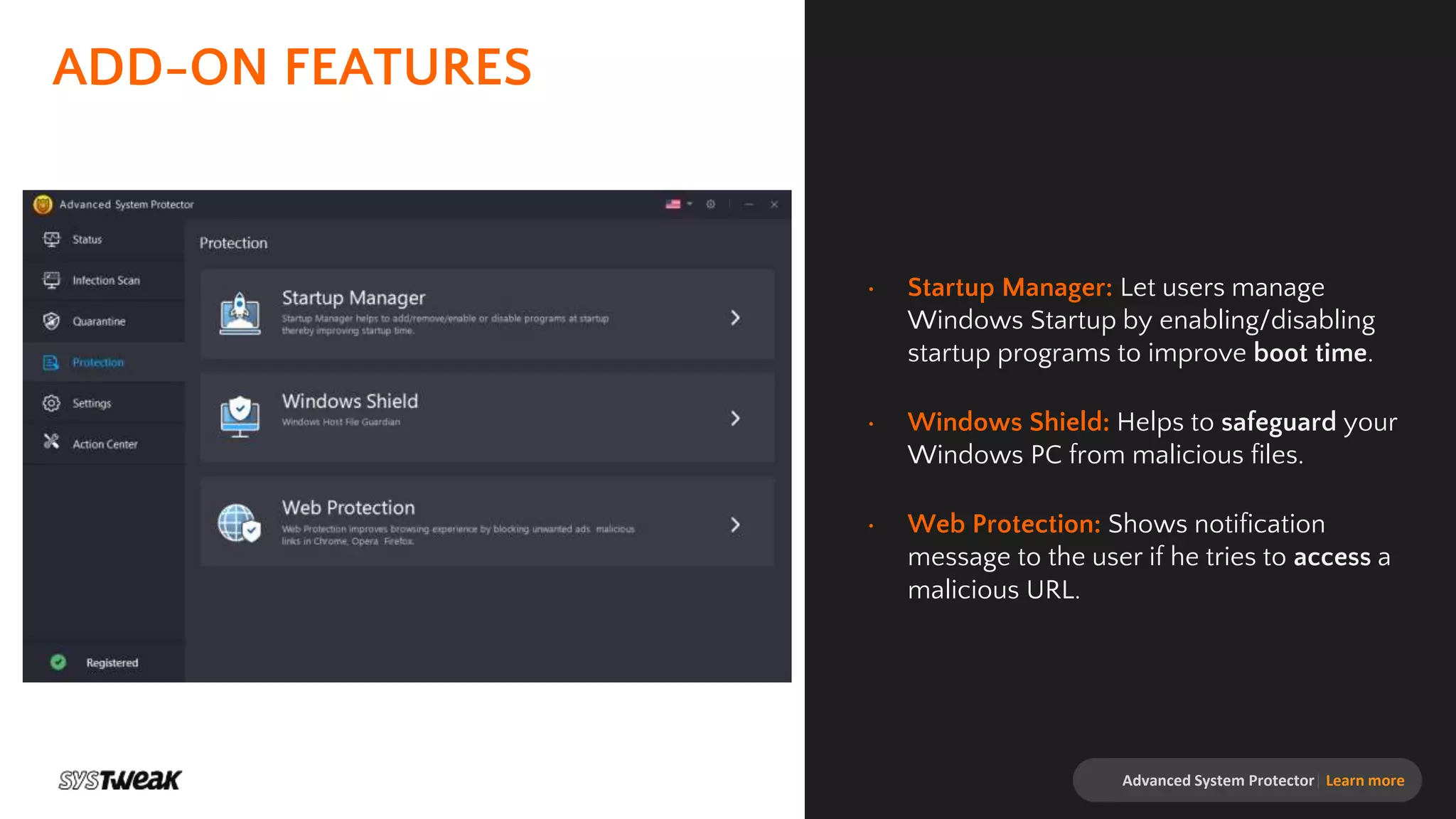 ADD-ON FEATURES
• Startup Manager: Let users manage
Windows Startup by enabling/disabling
startup programs to improve boot time.
• Windows Shield: Helps to safeguard your
Windows PC from malicious files.
• Web Protection: Shows notification
message to the user if he tries to access a
malicious URL.
Advanced System Protector| Learn more
 