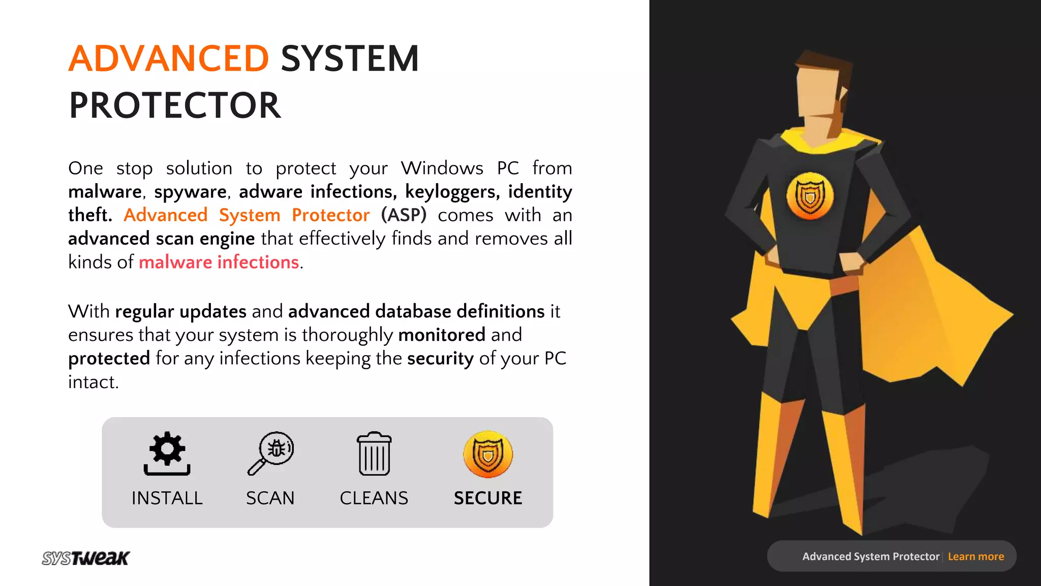 Advanced System Protector| Learn more
ADVANCED SYSTEM
PROTECTOR
One stop solution to protect your Windows PC from
malware, spyware, adware infections, keyloggers, identity
theft. Advanced System Protector (ASP) comes with an
advanced scan engine that effectively finds and removes all
kinds of malware infections.
With regular updates and advanced database definitions it
ensures that your system is thoroughly monitored and
protected for any infections keeping the security of your PC
intact.
INSTALL SCAN CLEANS SECURE
 