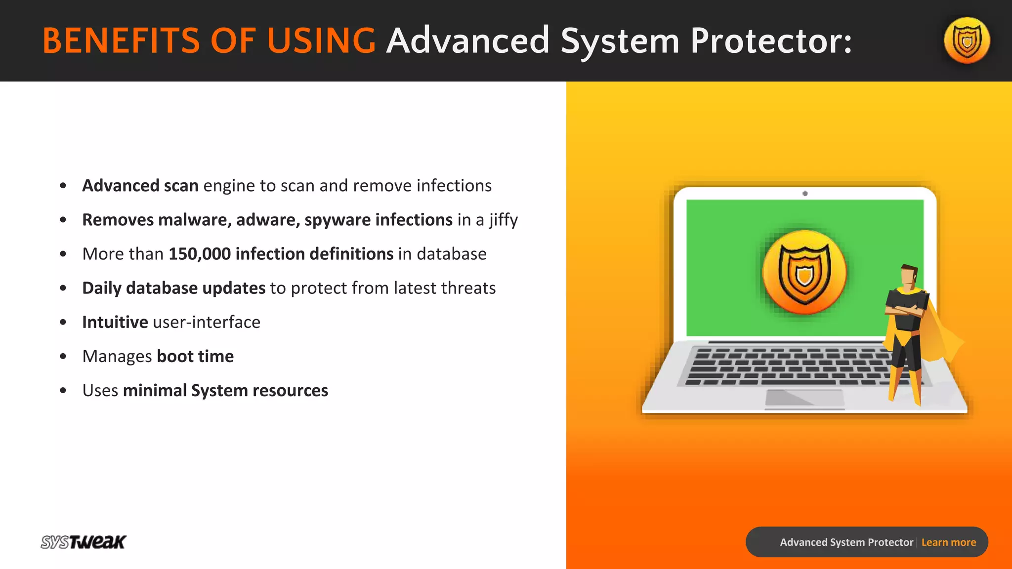 Advanced System Protector| Learn more
BENEFITS OF USING Advanced System Protector:
• Advanced scan engine to scan and remove infections
• Removes malware, adware, spyware infections in a jiffy
• More than 150,000 infection definitions in database
• Daily database updates to protect from latest threats
• Intuitive user-interface
• Manages boot time
• Uses minimal System resources
 