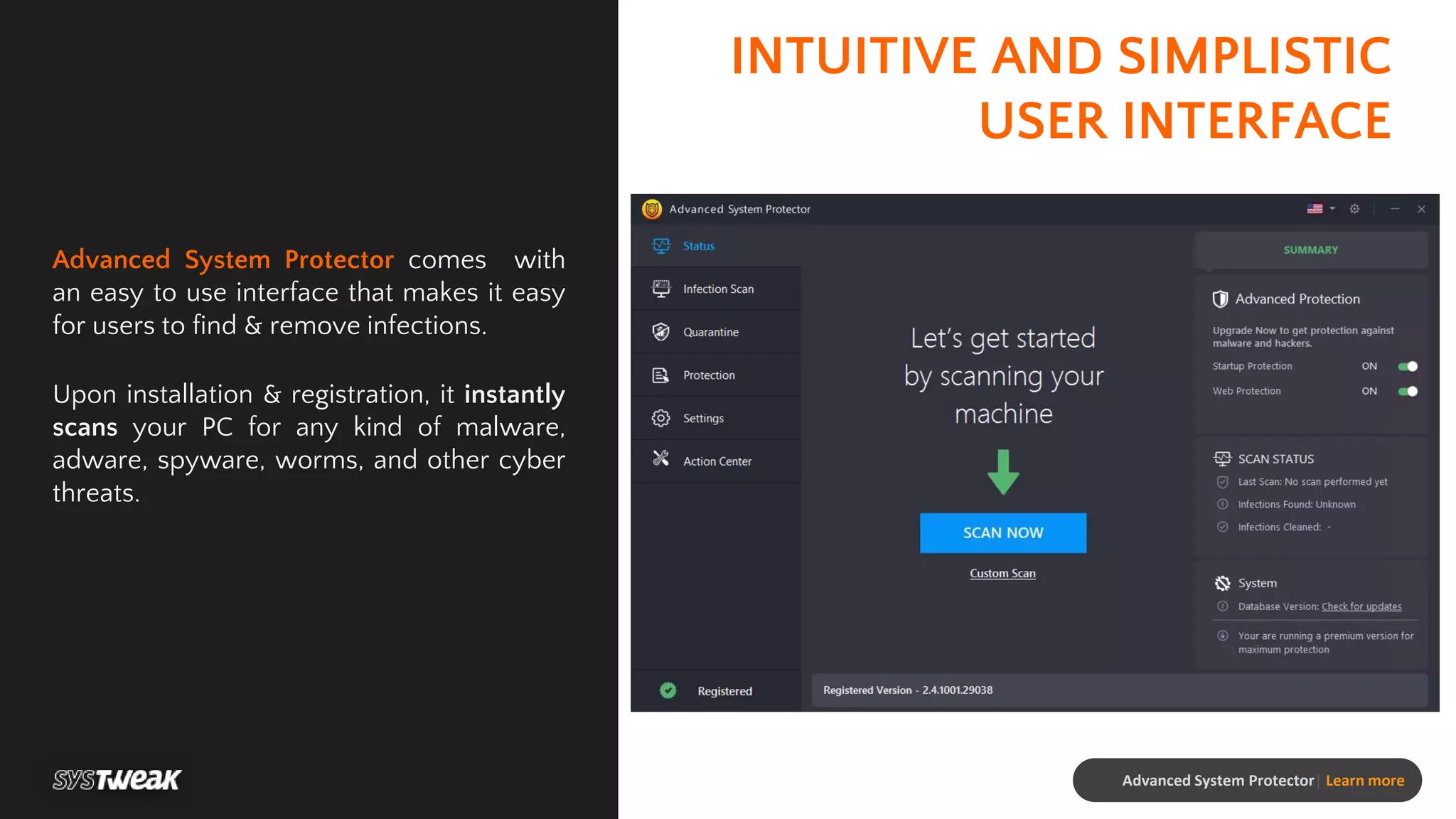 INTUITIVE AND SIMPLISTIC
USER INTERFACE
Advanced System Protector comes with
an easy to use interface that makes it easy
for users to find & remove infections.
Upon installation & registration, it instantly
scans your PC for any kind of malware,
adware, spyware, worms, and other cyber
threats.
Advanced System Protector| Learn more
 