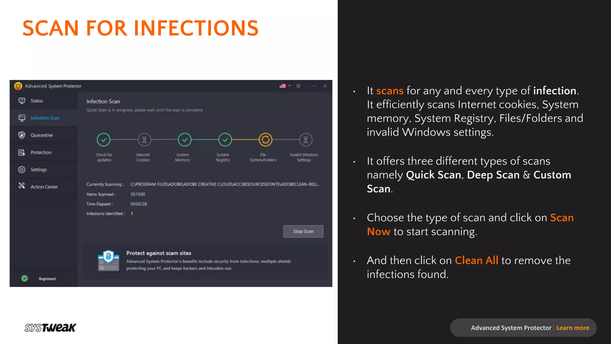 SCAN FOR INFECTIONS
• It scans for any and every type of infection.
It efficiently scans Internet cookies, System
memory, System Registry, Files/Folders and
invalid Windows settings.
• It offers three different types of scans
namely Quick Scan, Deep Scan & Custom
Scan.
• Choose the type of scan and click on Scan
Now to start scanning.
• And then click on Clean All to remove the
infections found.
Advanced System Protector| Learn more
 