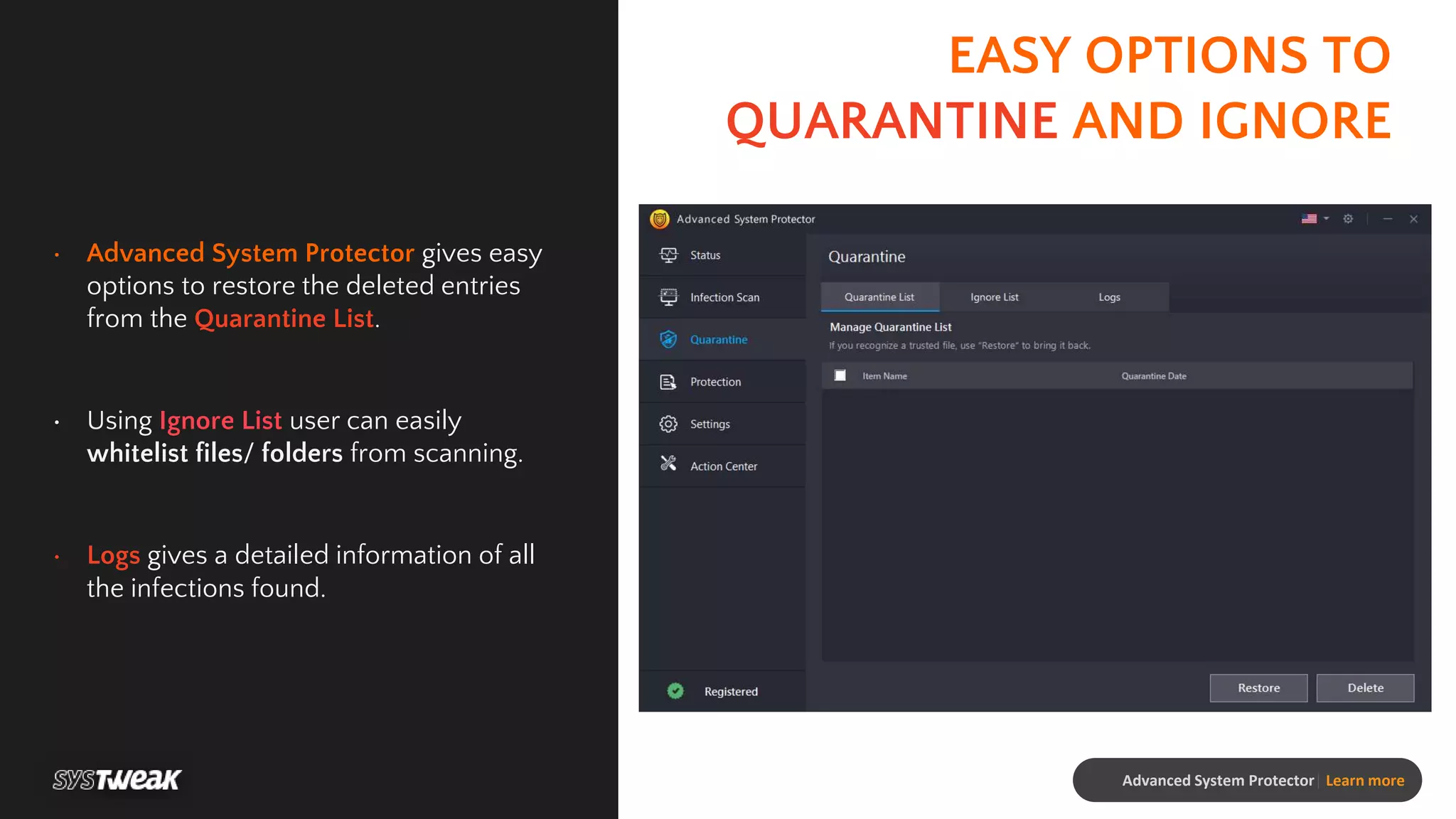 EASY OPTIONS TO
QUARANTINE AND IGNORE
• Advanced System Protector gives easy
options to restore the deleted entries
from the Quarantine List.
• Using Ignore List user can easily
whitelist files/ folders from scanning.
• Logs gives a detailed information of all
the infections found.
Advanced System Protector| Learn more
 