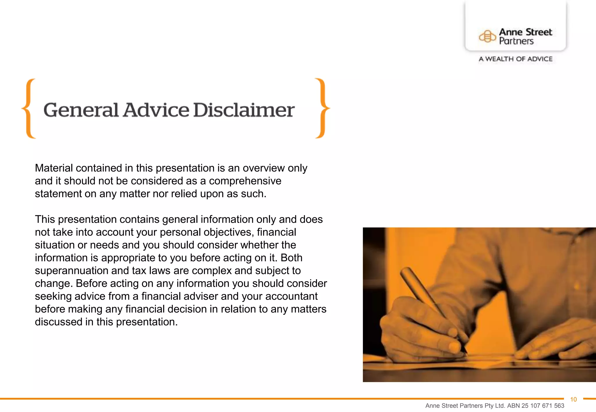 Anne Street Partners Pty Ltd. ABN 25 107 671 563
10
Material contained in this presentation is an overview only
and it should not be considered as a comprehensive
statement on any matter nor relied upon as such.
This presentation contains general information only and does
not take into account your personal objectives, financial
situation or needs and you should consider whether the
information is appropriate to you before acting on it. Both
superannuation and tax laws are complex and subject to
change. Before acting on any information you should consider
seeking advice from a financial adviser and your accountant
before making any financial decision in relation to any matters
discussed in this presentation.
 
