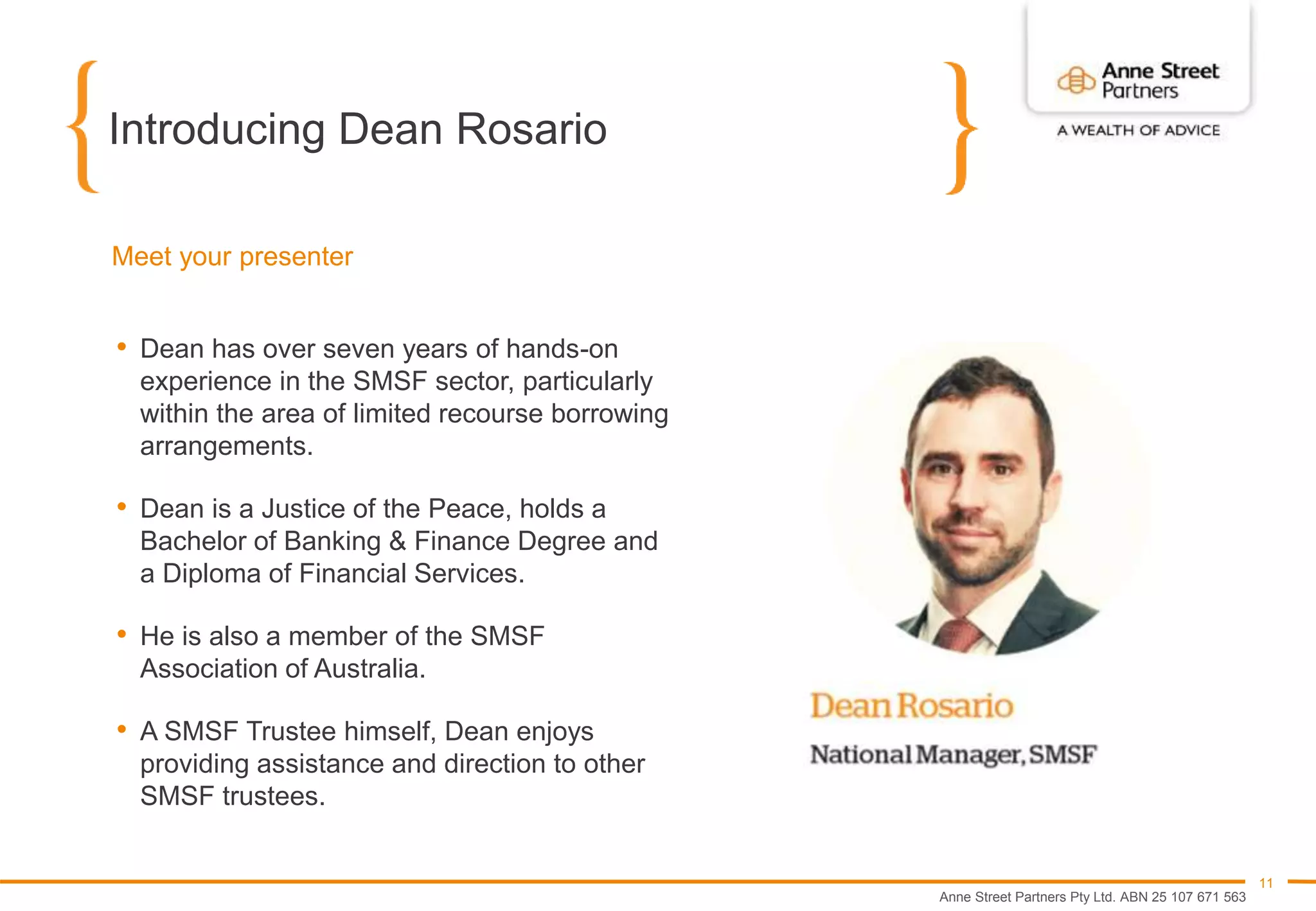 Anne Street Partners Pty Ltd. ABN 25 107 671 563
11
Introducing Dean Rosario
Meet your presenter
• Dean has over seven years of hands-on
experience in the SMSF sector, particularly
within the area of limited recourse borrowing
arrangements.
• Dean is a Justice of the Peace, holds a
Bachelor of Banking & Finance Degree and
a Diploma of Financial Services.
• He is also a member of the SMSF
Association of Australia.
• A SMSF Trustee himself, Dean enjoys
providing assistance and direction to other
SMSF trustees.
 