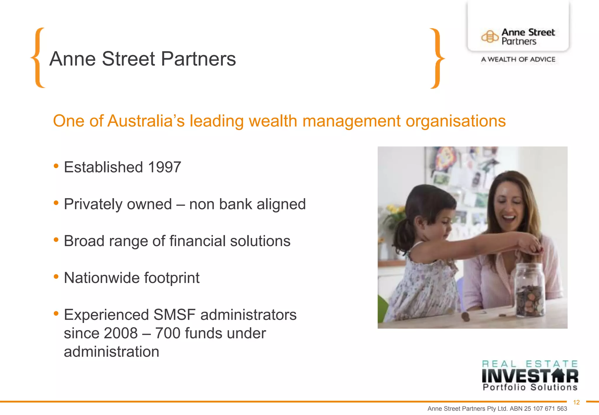 Anne Street Partners Pty Ltd. ABN 25 107 671 563
12
Anne Street Partners
• Established 1997
• Privately owned – non bank aligned
• Broad range of financial solutions
• Nationwide footprint
• Experienced SMSF administrators
since 2008 – 700 funds under
administration
One of Australia’s leading wealth management organisations
 