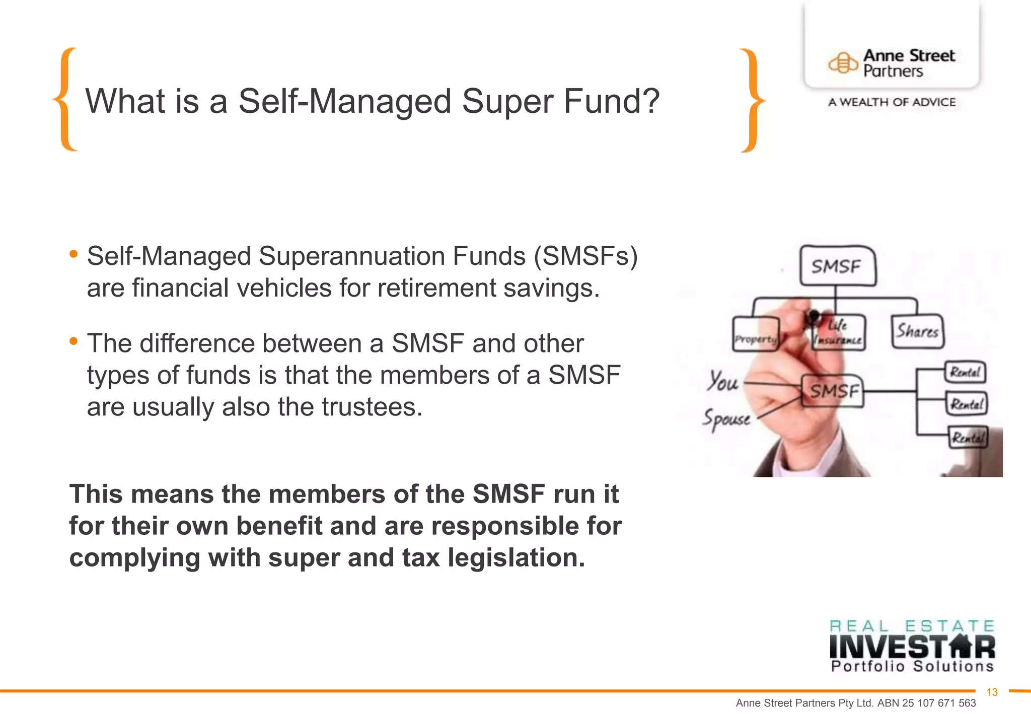 Anne Street Partners Pty Ltd. ABN 25 107 671 563
13
What is a Self-Managed Super Fund?
• Self-Managed Superannuation Funds (SMSFs)
are financial vehicles for retirement savings.
• The difference between a SMSF and other
types of funds is that the members of a SMSF
are usually also the trustees.
This means the members of the SMSF run it
for their own benefit and are responsible for
complying with super and tax legislation.
 