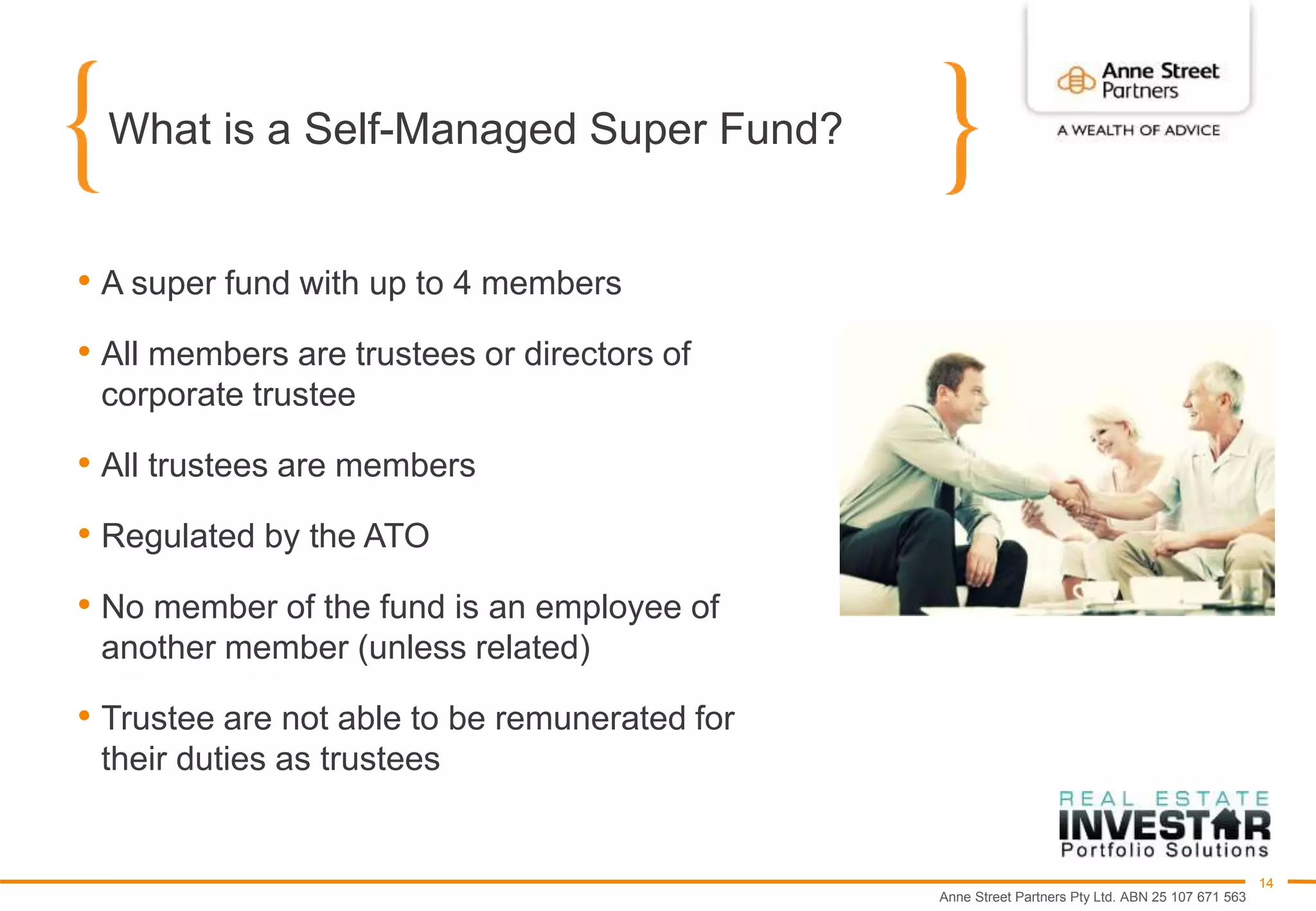 Anne Street Partners Pty Ltd. ABN 25 107 671 563
14
What is a Self-Managed Super Fund?
• A super fund with up to 4 members
• All members are trustees or directors of
corporate trustee
• All trustees are members
• Regulated by the ATO
• No member of the fund is an employee of
another member (unless related)
• Trustee are not able to be remunerated for
their duties as trustees
 