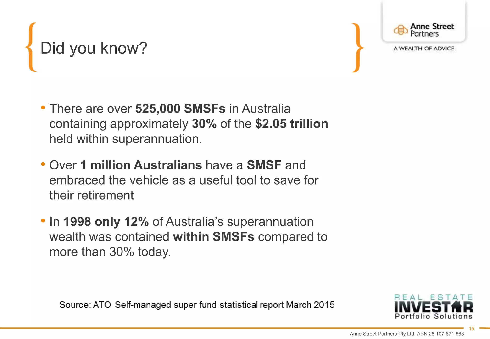 Anne Street Partners Pty Ltd. ABN 25 107 671 563
15
Did you know?
• There are over 525,000 SMSFs in Australia
containing approximately 30% of the $2.05 trillion
held within superannuation.
• Over 1 million Australians have a SMSF and
embraced the vehicle as a useful tool to save for
their retirement
• In 1998 only 12% of Australia’s superannuation
wealth was contained within SMSFs compared to
more than 30% today.
 