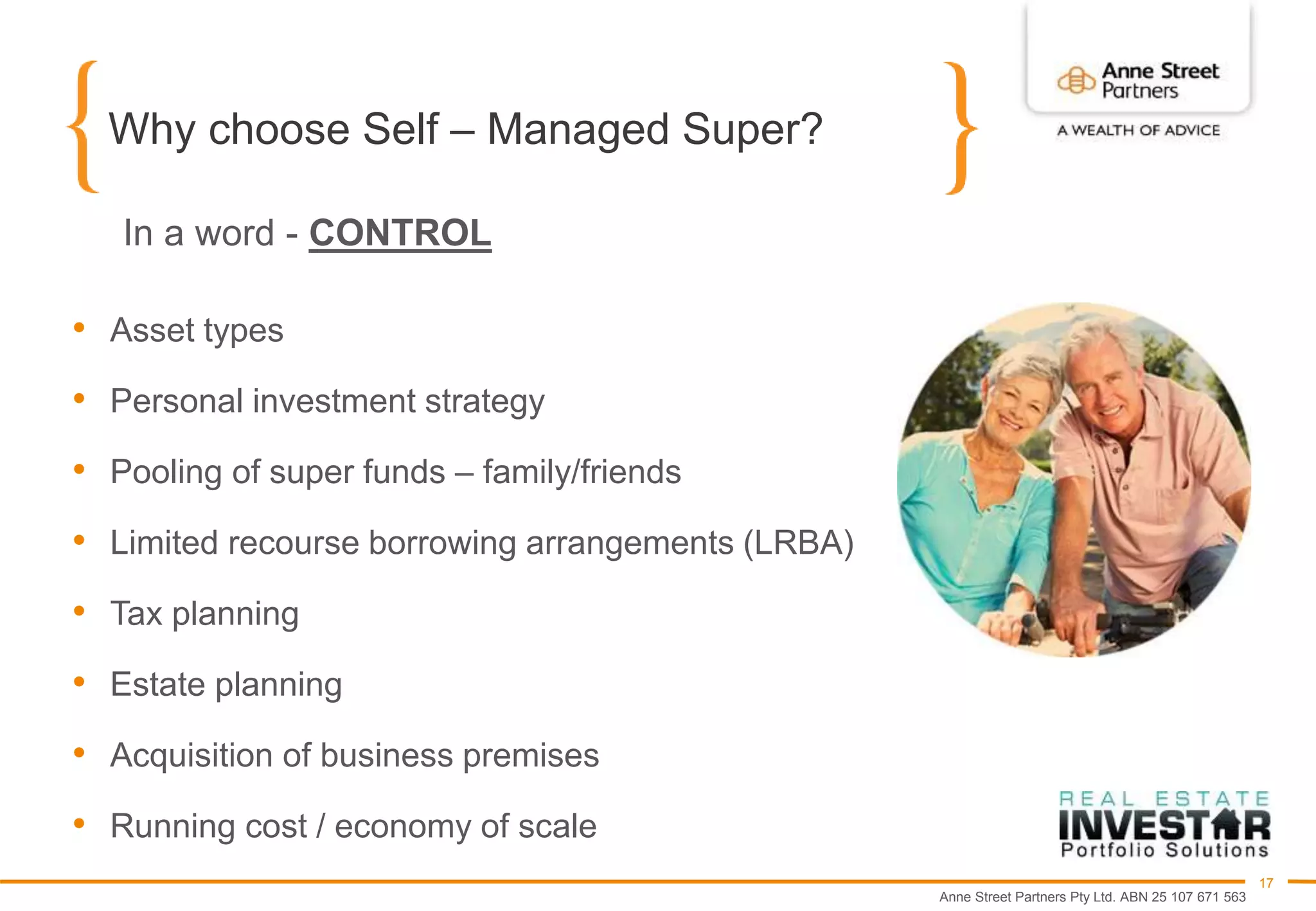 Anne Street Partners Pty Ltd. ABN 25 107 671 563
17
Why choose Self – Managed Super?
• Asset types
• Personal investment strategy
• Pooling of super funds – family/friends
• Limited recourse borrowing arrangements (LRBA)
• Tax planning
• Estate planning
• Acquisition of business premises
• Running cost / economy of scale
In a word - CONTROL
 
