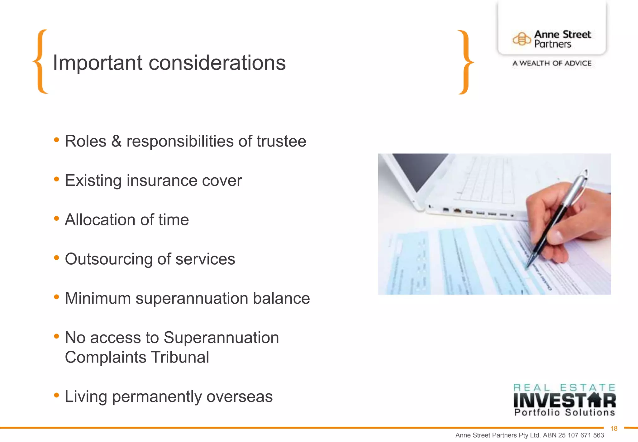 Anne Street Partners Pty Ltd. ABN 25 107 671 563
18
Important considerations
• Roles & responsibilities of trustee
• Existing insurance cover
• Allocation of time
• Outsourcing of services
• Minimum superannuation balance
• No access to Superannuation
Complaints Tribunal
• Living permanently overseas
 