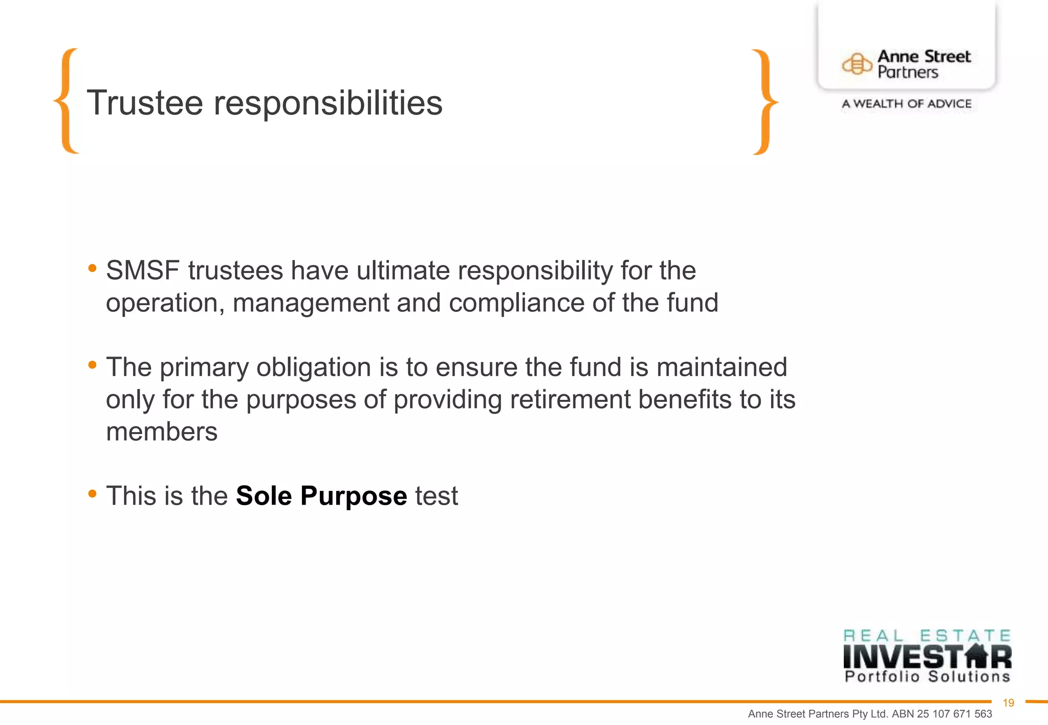 Anne Street Partners Pty Ltd. ABN 25 107 671 563
19
Trustee responsibilities
• SMSF trustees have ultimate responsibility for the
operation, management and compliance of the fund
• The primary obligation is to ensure the fund is maintained
only for the purposes of providing retirement benefits to its
members
• This is the Sole Purpose test
 