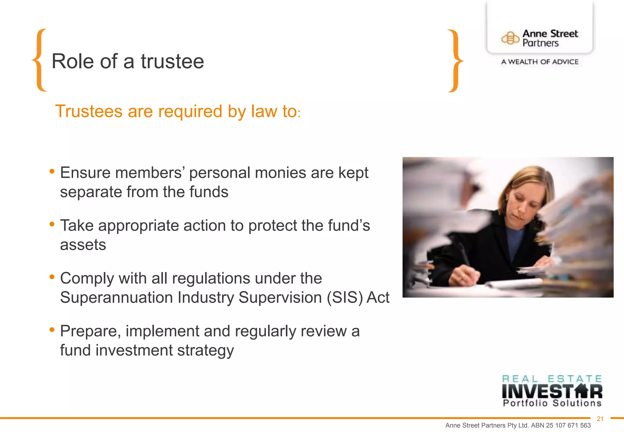 Anne Street Partners Pty Ltd. ABN 25 107 671 563
21
Role of a trustee
• Ensure members’ personal monies are kept
separate from the funds
• Take appropriate action to protect the fund’s
assets
• Comply with all regulations under the
Superannuation Industry Supervision (SIS) Act
• Prepare, implement and regularly review a
fund investment strategy
Trustees are required by law to:
 