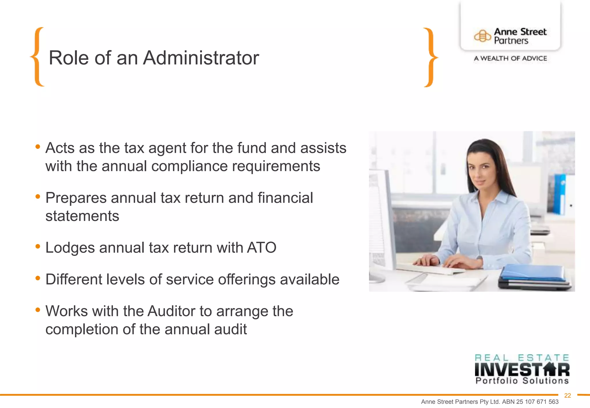 Anne Street Partners Pty Ltd. ABN 25 107 671 563
22
Role of an Administrator
• Acts as the tax agent for the fund and assists
with the annual compliance requirements
• Prepares annual tax return and financial
statements
• Lodges annual tax return with ATO
• Different levels of service offerings available
• Works with the Auditor to arrange the
completion of the annual audit
 