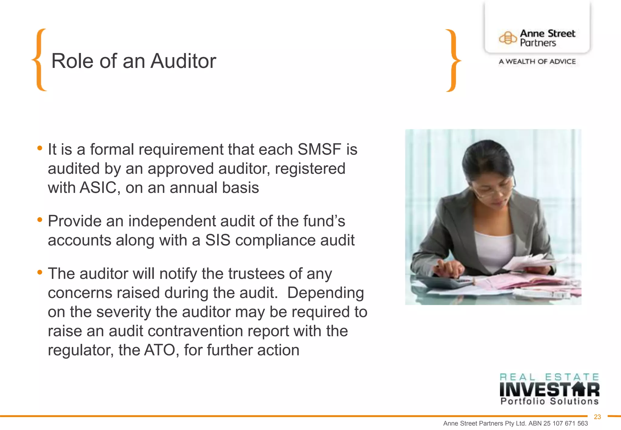 Anne Street Partners Pty Ltd. ABN 25 107 671 563
23
Role of an Auditor
• It is a formal requirement that each SMSF is
audited by an approved auditor, registered
with ASIC, on an annual basis
• Provide an independent audit of the fund’s
accounts along with a SIS compliance audit
• The auditor will notify the trustees of any
concerns raised during the audit. Depending
on the severity the auditor may be required to
raise an audit contravention report with the
regulator, the ATO, for further action
 