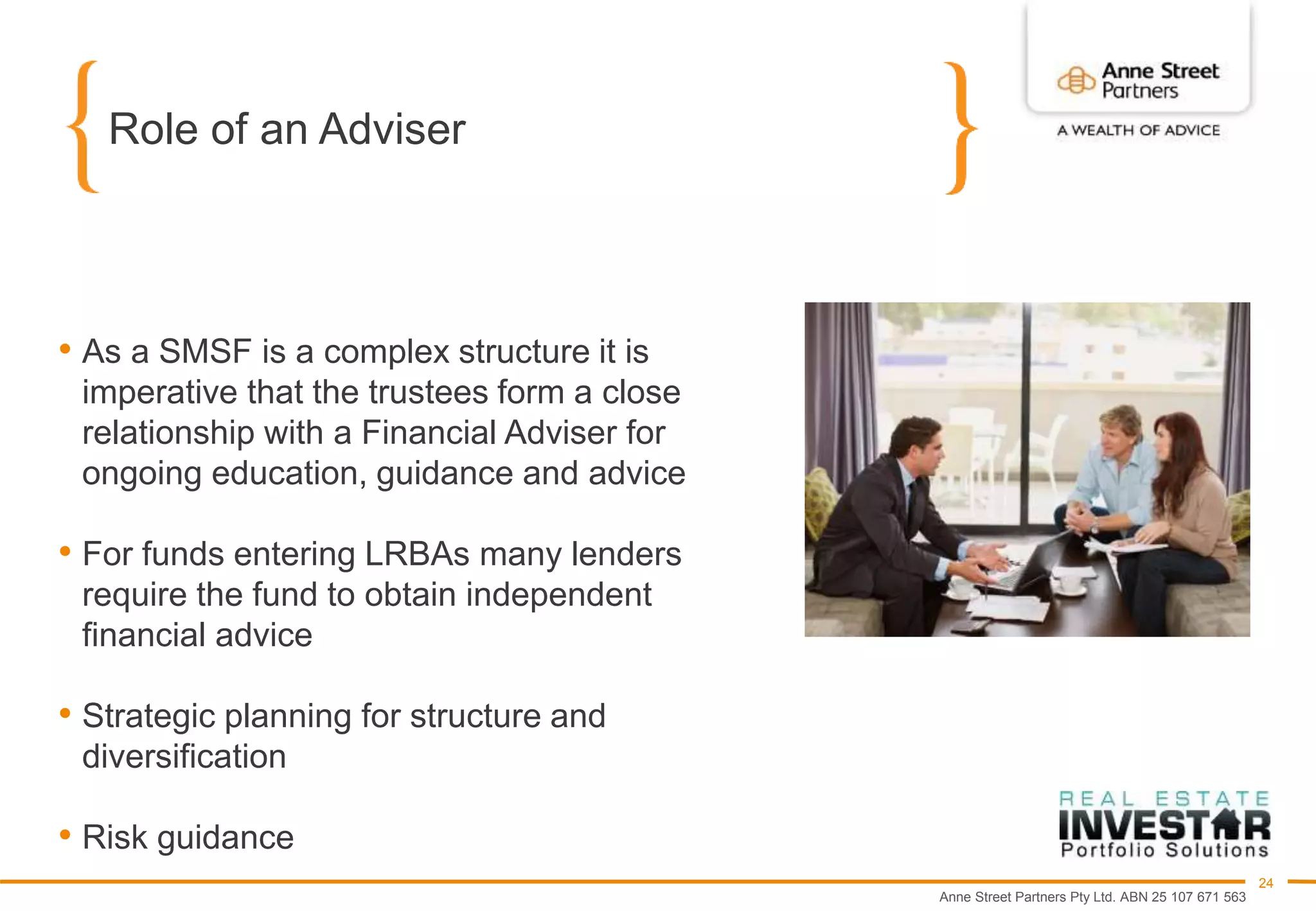 Anne Street Partners Pty Ltd. ABN 25 107 671 563
24
Role of an Adviser
• As a SMSF is a complex structure it is
imperative that the trustees form a close
relationship with a Financial Adviser for
ongoing education, guidance and advice
• For funds entering LRBAs many lenders
require the fund to obtain independent
financial advice
• Strategic planning for structure and
diversification
• Risk guidance
 