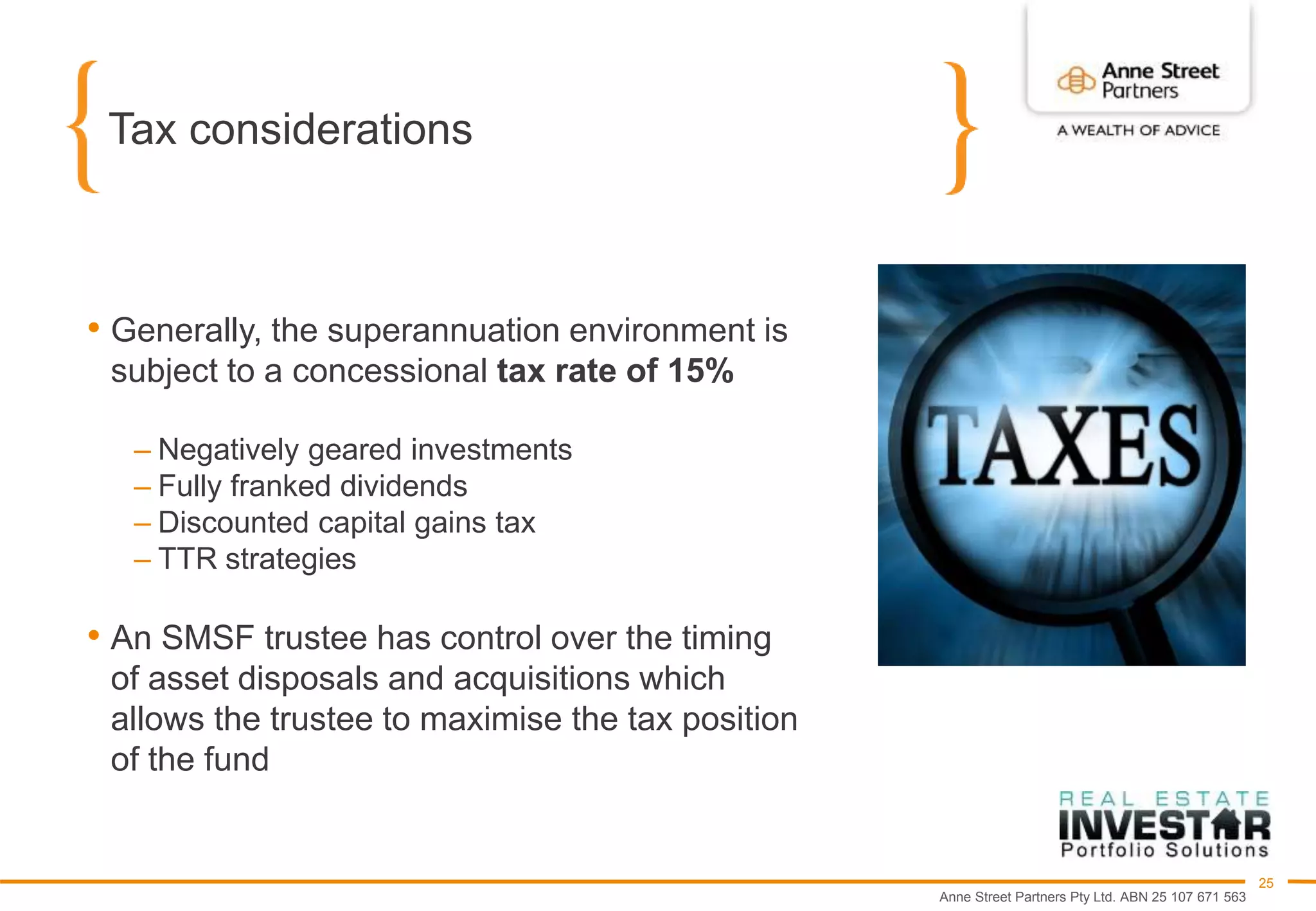 Anne Street Partners Pty Ltd. ABN 25 107 671 563
25
Tax considerations
• Generally, the superannuation environment is
subject to a concessional tax rate of 15%
– Negatively geared investments
– Fully franked dividends
– Discounted capital gains tax
– TTR strategies
• An SMSF trustee has control over the timing
of asset disposals and acquisitions which
allows the trustee to maximise the tax position
of the fund
 