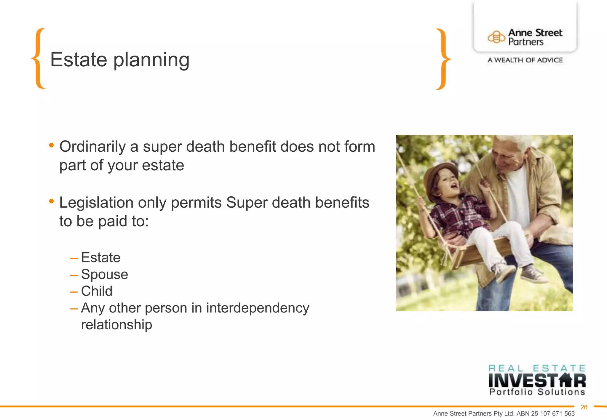 Anne Street Partners Pty Ltd. ABN 25 107 671 563
26
Estate planning
• Ordinarily a super death benefit does not form
part of your estate
• Legislation only permits Super death benefits
to be paid to:
– Estate
– Spouse
– Child
– Any other person in interdependency
relationship
 