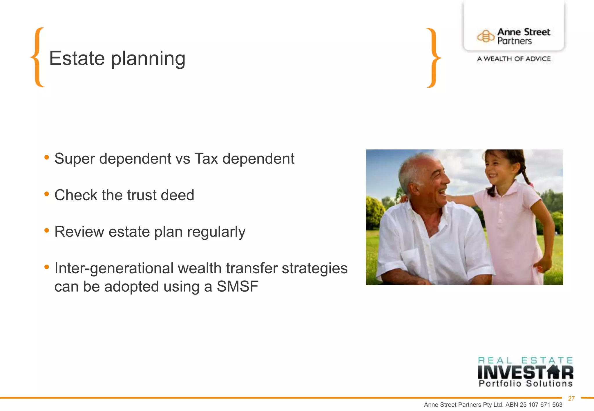 Anne Street Partners Pty Ltd. ABN 25 107 671 563
27
Estate planning
• Super dependent vs Tax dependent
• Check the trust deed
• Review estate plan regularly
• Inter-generational wealth transfer strategies
can be adopted using a SMSF
 