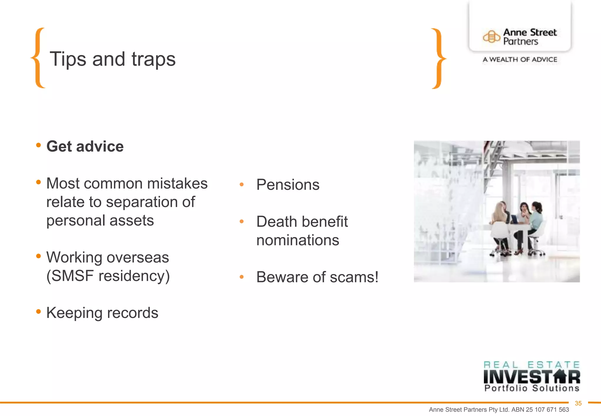 Anne Street Partners Pty Ltd. ABN 25 107 671 563
35
Tips and traps
• Get advice
• Most common mistakes
relate to separation of
personal assets
• Working overseas
(SMSF residency)
• Keeping records
• Pensions
• Death benefit
nominations
• Beware of scams!
 