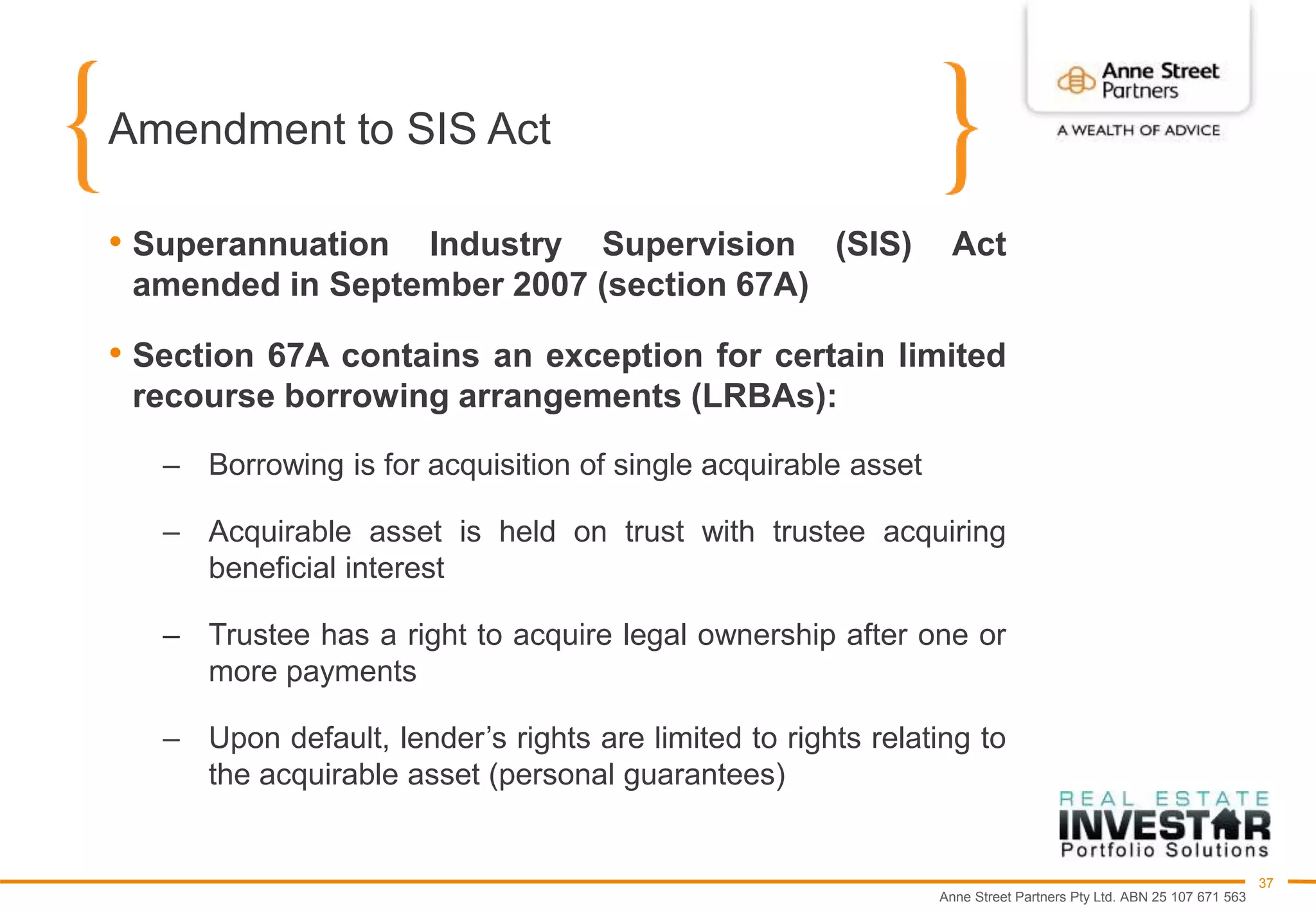 Anne Street Partners Pty Ltd. ABN 25 107 671 563
37
Amendment to SIS Act
• Superannuation Industry Supervision (SIS) Act
amended in September 2007 (section 67A)
• Section 67A contains an exception for certain limited
recourse borrowing arrangements (LRBAs):
– Borrowing is for acquisition of single acquirable asset
– Acquirable asset is held on trust with trustee acquiring
beneficial interest
– Trustee has a right to acquire legal ownership after one or
more payments
– Upon default, lender’s rights are limited to rights relating to
the acquirable asset (personal guarantees)
 