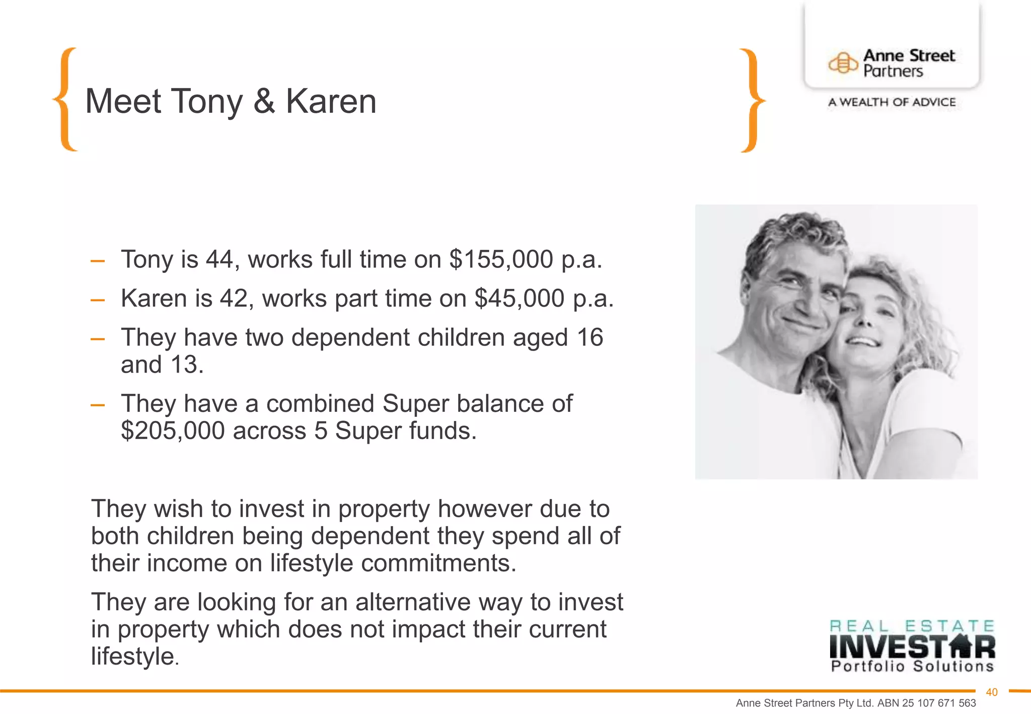 Anne Street Partners Pty Ltd. ABN 25 107 671 563
40
Meet Tony & Karen
– Tony is 44, works full time on $155,000 p.a.
– Karen is 42, works part time on $45,000 p.a.
– They have two dependent children aged 16
and 13.
– They have a combined Super balance of
$205,000 across 5 Super funds.
They wish to invest in property however due to
both children being dependent they spend all of
their income on lifestyle commitments.
They are looking for an alternative way to invest
in property which does not impact their current
lifestyle.
 