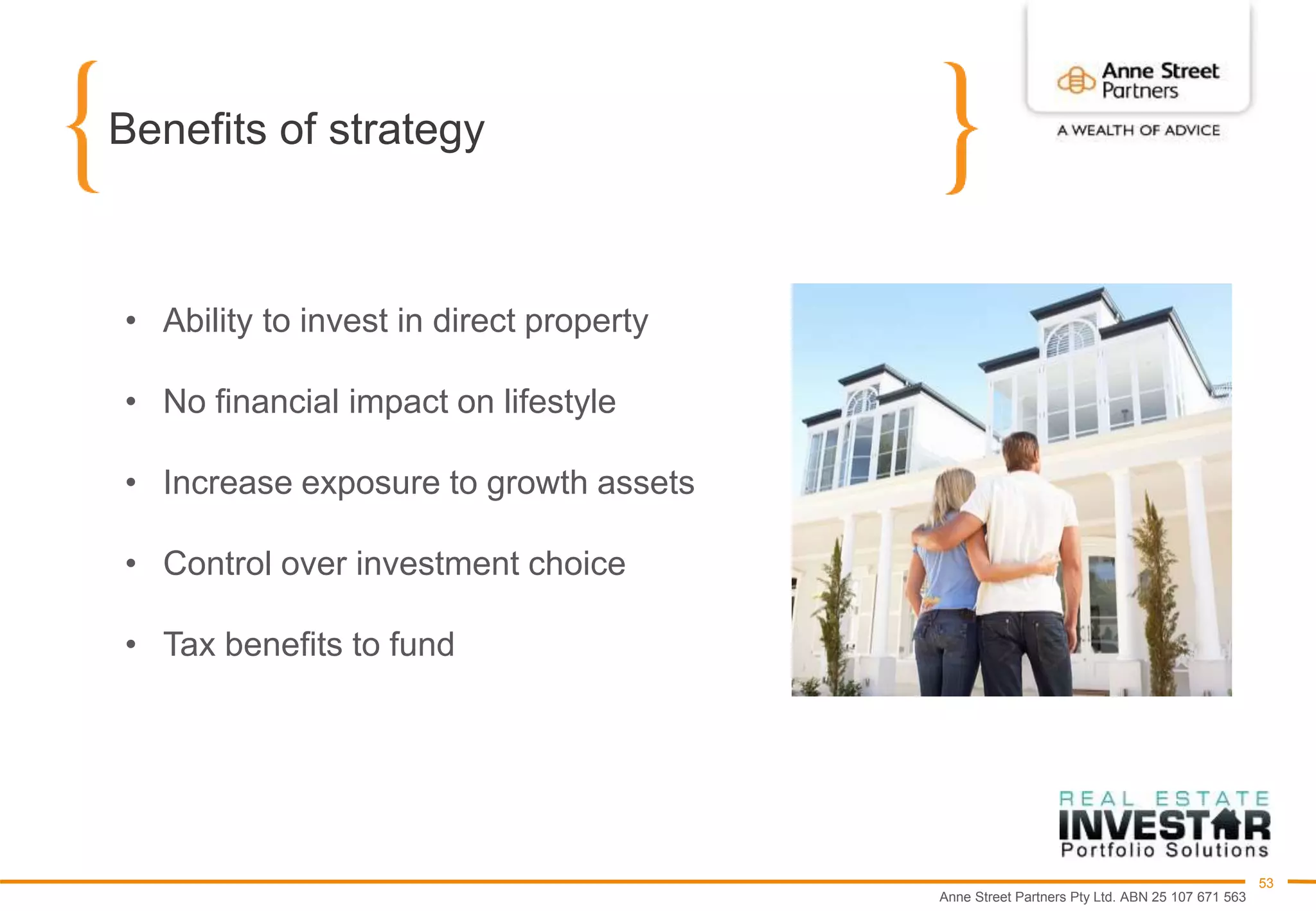 Anne Street Partners Pty Ltd. ABN 25 107 671 563
53
Benefits of strategy
• Ability to invest in direct property
• No financial impact on lifestyle
• Increase exposure to growth assets
• Control over investment choice
• Tax benefits to fund
 