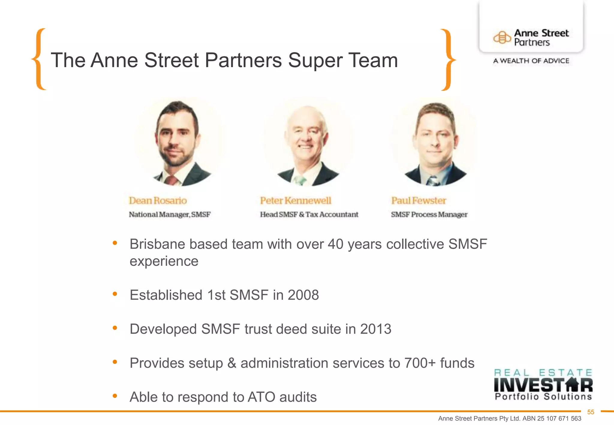 Anne Street Partners Pty Ltd. ABN 25 107 671 563
55
The Anne Street Partners Super Team
• Brisbane based team with over 40 years collective SMSF
experience
• Established 1st SMSF in 2008
• Developed SMSF trust deed suite in 2013
• Provides setup & administration services to 700+ funds
• Able to respond to ATO audits
 