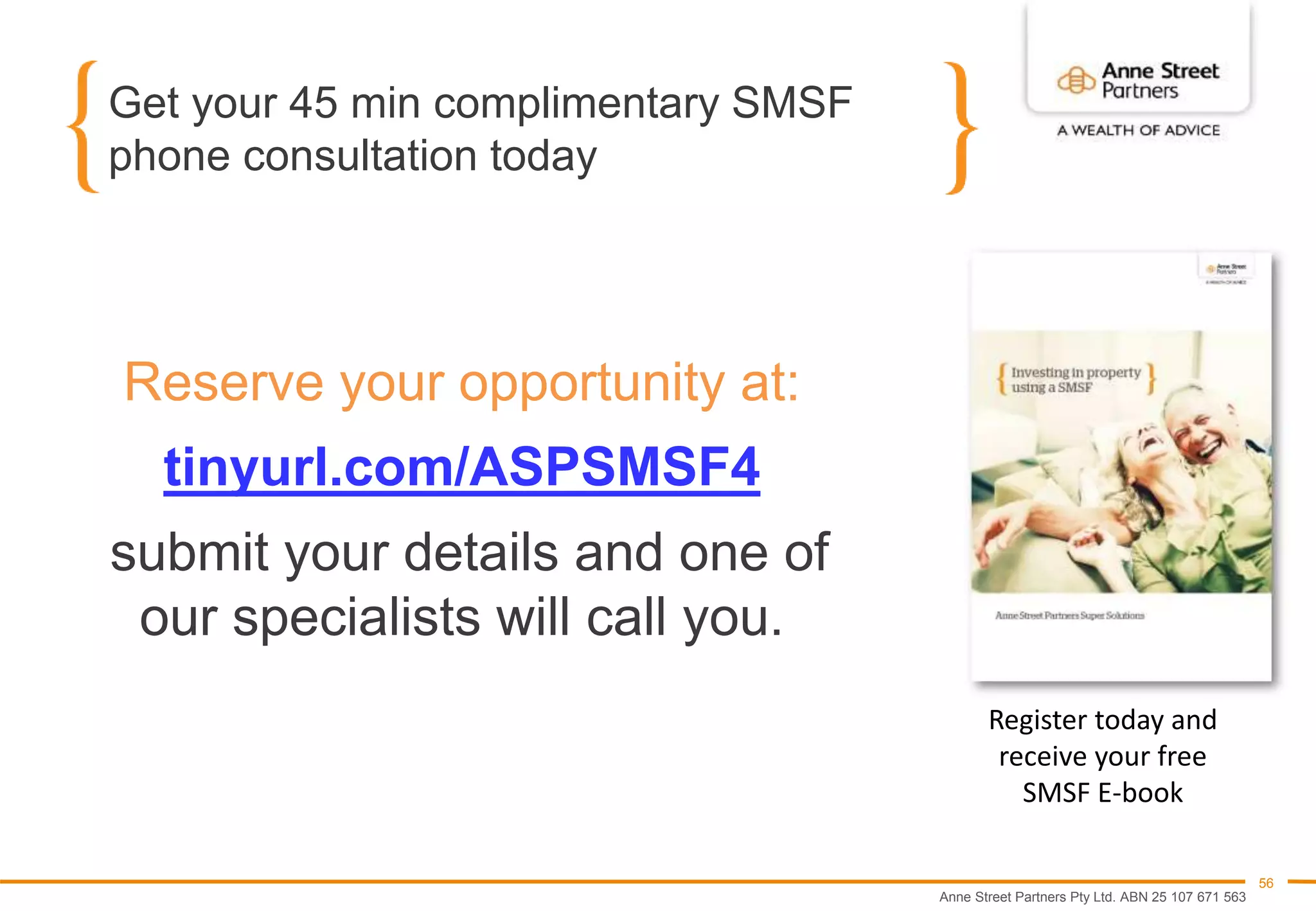 Anne Street Partners Pty Ltd. ABN 25 107 671 563
56
Get your 45 min complimentary SMSF
phone consultation today
Reserve your opportunity at:
tinyurl.com/ASPSMSF4
submit your details and one of
our specialists will call you.
Register today and
receive your free
SMSF E-book
 