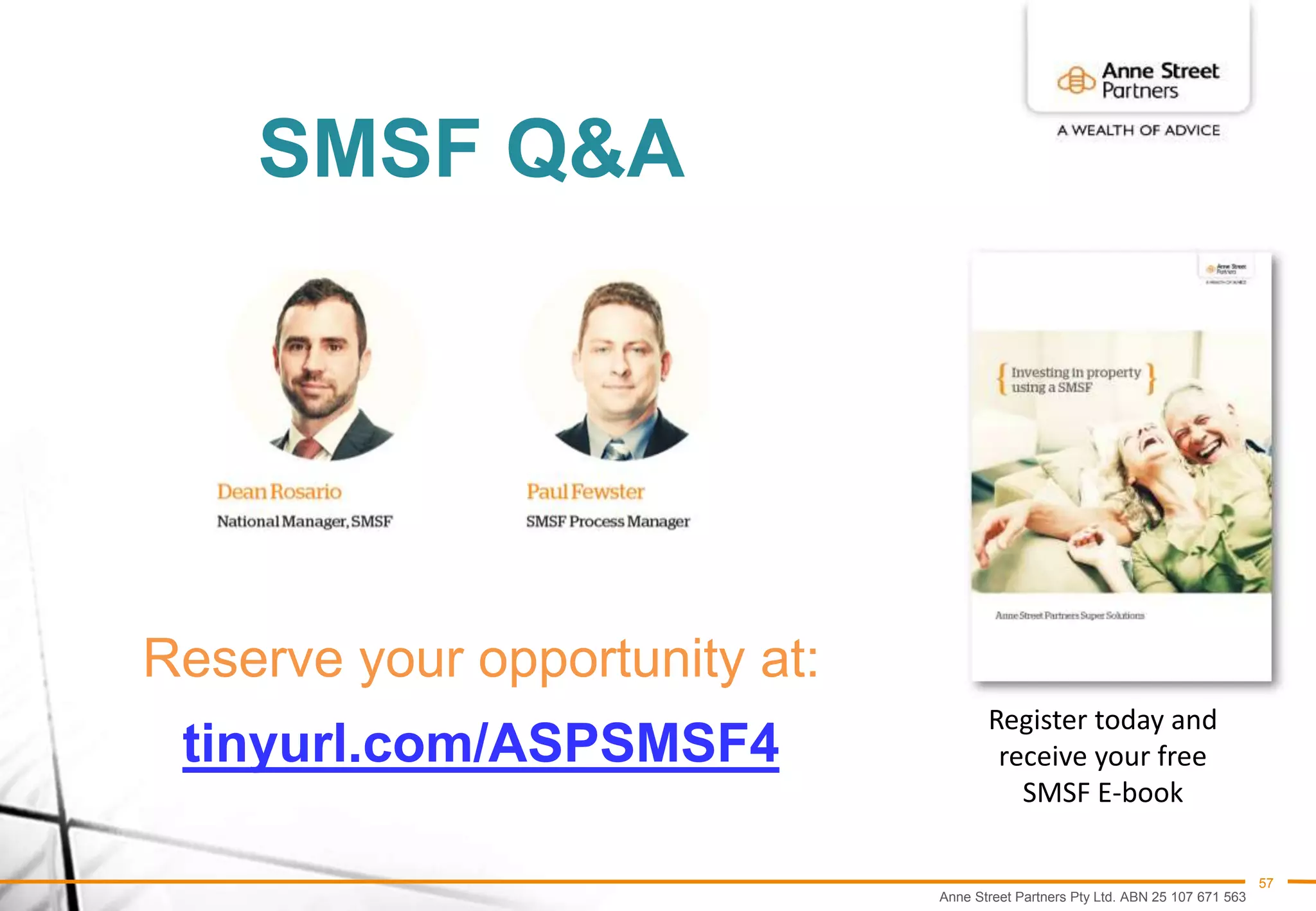 Anne Street Partners Pty Ltd. ABN 25 107 671 563
57
SMSF Q&A
Reserve your opportunity at:
tinyurl.com/ASPSMSF4
Register today and
receive your free
SMSF E-book
 