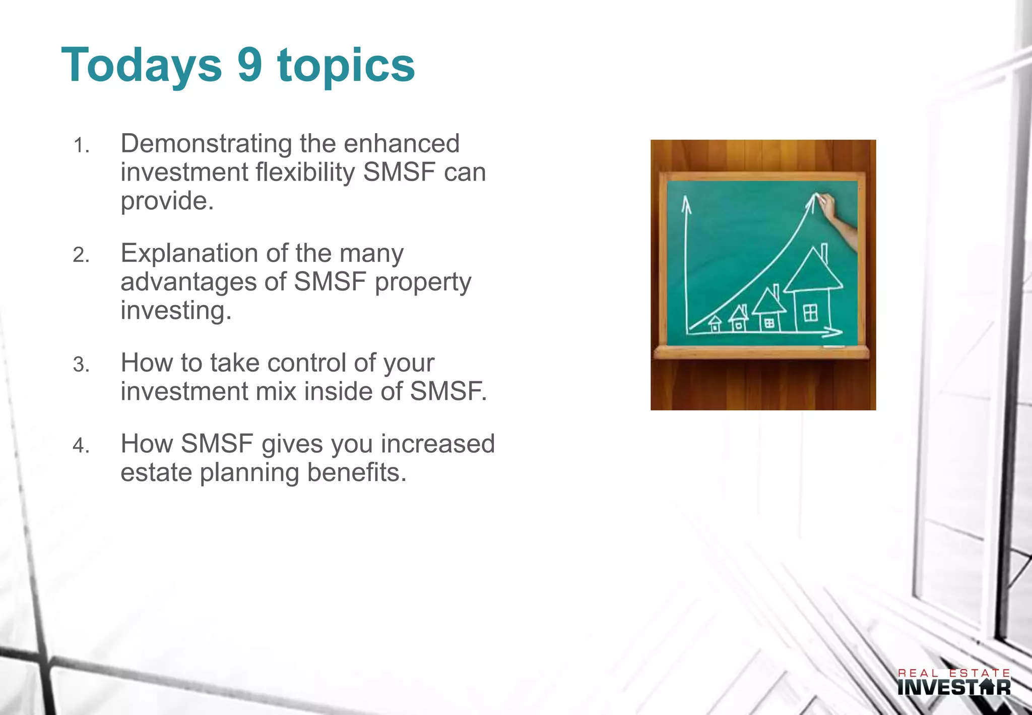Todays 9 topics
1. Demonstrating the enhanced
investment flexibility SMSF can
provide.
2. Explanation of the many
advantages of SMSF property
investing.
3. How to take control of your
investment mix inside of SMSF.
4. How SMSF gives you increased
estate planning benefits.
 